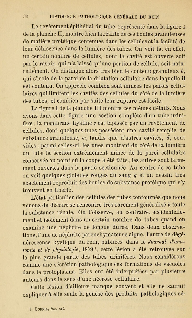 Le revêtement épithélial du tube, représenté dans la figure 3 de la planche II, montre bien la réalité de ces boules granuleuses de matière protéique contenues dans les cellules et la facilité de leur déhiscence dans la lumière des tubes. On voit là, en effet, un certain nombre de cellules, dont la cavité est ouverte soit par le rasoir, qui n'a laissé qu'une portion de cellule, soit natu- rellement. On distingue alors très bien le contenu granuleux ù, qui s'isole de la paroi de la dilatation cellulaire dans laquelle il est contenu. On apprécie combien sont minces les parois cellu- laires qui limitent les cavités des cellules du côté de la lumière des tubes, et combien par suite leur rupture est facile. La figure 1 delà planche III montre ces mêmes détails. Nous avons dans cette figure une section complète d'un tube urini- fère ; la membrane hyaline s est tapissée par un revêtement de cellules, dont quelques-unes possèdent une cavité remplie de substance granuleuse, m, tandis que d'autres cavités, d, sont vides : parmi celles-ci, les unes montrent du côté de la lumière du tube la section extrêmement mince de la paroi cellulaire conservée au point où la coupe a été faite ; les autres sont large- ment ouvertes dans la partie sectionnée. Au centre de ce tube on voit quelques globules rouges du sang g et un dessin très exactement reproduit des boules de substance protéique qui s'y trouvent en liberté. L'état particulier des cellules des tubes contournés que nous venons de décrire se rencontre très rarement généralisé à toute la substance rénale. On l'observe, au contraire, accidentelle- ment et isolément dans un certain nombre de tubes quand on examine une néphrite de longue durée. Dans deux observa- tions, l'une de néphrite parenchymateuse aiguë, l'autre de dégé- nérescence kystique du rein, publiées dans le Journal d'ana- tomie et de physiologie, 1879 l, cette lésion a été retrouvée sur la plus grande partie des tubes urinifères. Nous considérons comme une sécrétion pathologique ces formations de vacuoles dans le protoplasma. Elles ont été interprétées par plusieurs auteurs dans le sens d'une nécrose cellulaire. Cette lésion d'ailleurs manque souvent et elle ne saurait expliquer à elle seule la genèse des produits pathologiques sé- 1. Cokml, toc. cit.