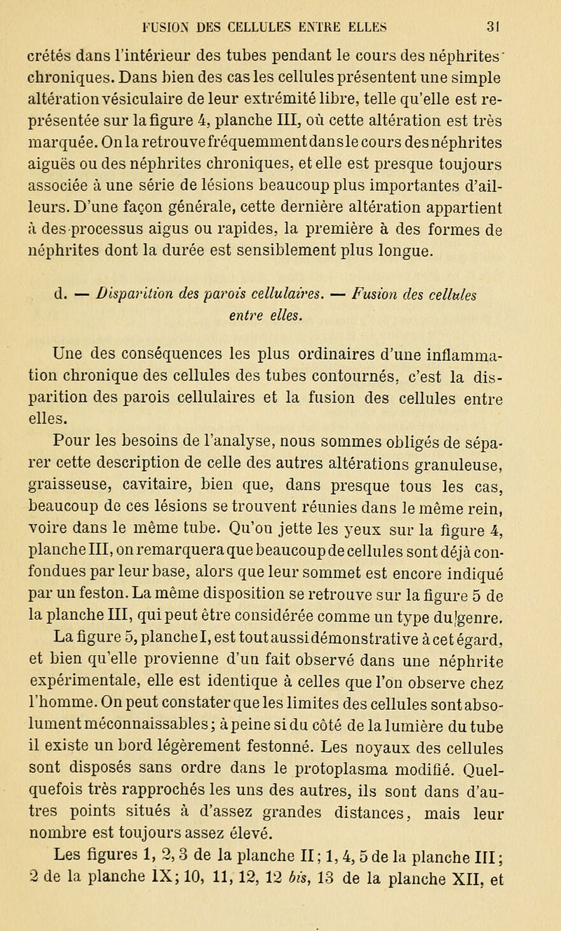 crétés dans l'intérieur des tubes pendant le cours des néphrites' chroniques. Dans bien des cas les cellules présentent une simple altération vésiculaire de leur extrémité libre, telle qu'elle est re- présentée sur la figure 4, planche III, où cette altération est très marquée. On la retrouve fréquemment dans le cours des néphrites aiguës ou des néphrites chroniques, et elle est presque toujours associée à une série de lésions beaucoup plus importantes d'ail- leurs. D'une façon générale, cette dernière altération appartient à des processus aigus ou rapides, la première à des formes de néphrites dont la durée est sensiblement plus longue. d. — Disparition des parois cellulaires. — Fusion des cellules entre elles. Une des conséquences les plus ordinaires d'une inflamma- tion chronique des cellules des tubes contournés; c'est la dis- parition des parois cellulaires et la fusion des cellules entre elles. Pour les besoins de l'analyse, nous sommes obligés de sépa- rer cette description de celle des autres altérations granuleuse, graisseuse, cavitaire, bien que, dans presque tous les cas, beaucoup de ces lésions se trouvent réunies dans le même rein, voire dans le même tube. Qu'on jette les yeux sur la figure 4, planche III, on remarquera que beaucoup de cellules sont déjà con- fondues par leur base, alors que leur sommet est encore indiqué par un feston. La même disposition se retrouve sur la figure 5 de la planche III, qui peut être considérée comme un type dujgenre. La figure 5, planche I, est tout aussi démonstrative à cet égard, et bien qu'elle provienne d'un fait observé dans une néphrite expérimentale, elle est identique à celles que l'on observe chez l'homme. On peut constater que les limites des cellules sont abso- lument méconnaissables; à peine si du côté de la lumière du tube il existe un bord légèrement festonné. Les noyaux des cellules sont disposés sans ordre dans le protoplasma modifié. Quel- quefois très rapprochés les uns des autres, ils sont dans d'au- tres points situés à d'assez grandes distances, mais leur nombre est toujours assez élevé. Les figures 1, 2,3 de la planche II ; 1,4, 5 de la planche III ; 2 de la planche IX; 10, 11,12, 12 bis, 13 de la planche XII, et