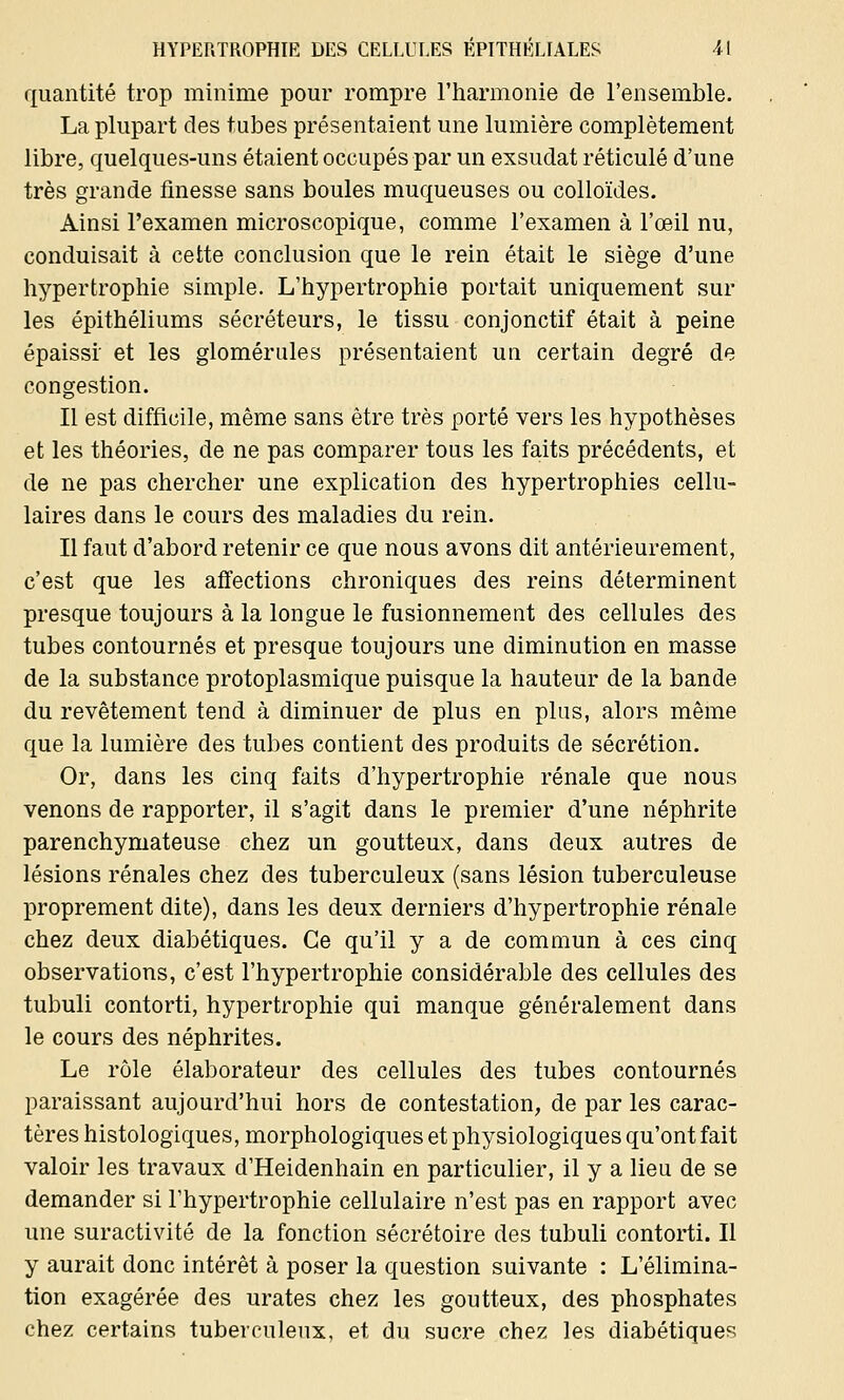 quantité trop minime pour rompre l'harmonie de l'ensemble. La plupart des tubes présentaient une lumière complètement libre, quelques-uns étaient occupés par un exsudât réticulé d'une très grande finesse sans boules muqueuses ou colloïdes. Ainsi l'examen microscopique, comme l'examen à l'œil nu, conduisait à cette conclusion que le rein était le siège d'une hypertrophie simple. L'hypertrophie portait uniquement sur les épithéliums sécréteurs, le tissu conjonctif était à peine épaissi et les glomérules présentaient un certain degré de congestion. Il est difficile, même sans être très porté vers les hypothèses et les théories, de ne pas comparer tous les faits précédents, et de ne pas chercher une explication des hypertrophies cellu- laires dans le cours des maladies du rein. Il faut d'abord retenir ce que nous avons dit antérieurement, c'est que les affections chroniques des reins déterminent presque toujours à la longue le fusionnement des cellules des tubes contournés et presque toujours une diminution en masse de la substance protoplasmique puisque la hauteur de la bande du revêtement tend à diminuer de plus en plus, alors même que la lumière des tubes contient des produits de sécrétion. Or, dans les cinq faits d'hypertrophie rénale que nous venons de rapporter, il s'agit dans le premier d'une néphrite parenchymateuse chez un goutteux, dans deux autres de lésions rénales chez des tuberculeux (sans lésion tuberculeuse proprement dite), dans les deux derniers d'hypertrophie rénale chez deux diabétiques. Ce qu'il y a de commun à ces cinq observations, c'est l'hypertrophie considérable des cellules des tubuli contorti, hypertrophie qui manque généralement dans le cours des néphrites. Le rôle élaborateur des cellules des tubes contournés paraissant aujourd'hui hors de contestation, de par les carac- tères histologiques, morphologiques et physiologiques qu'ont fait valoir les travaux d'Heidenhain en particulier, il y a lieu de se demander si l'hypertrophie cellulaire n'est pas en rapport avec une suractivité de la fonction sécrétoire des tubuli contorti. Il y aurait donc intérêt à poser la question suivante : L'élimina- tion exagérée des urates chez les goutteux, des phosphates chez certains tuberculeux, et du sucre chez les diabétiques