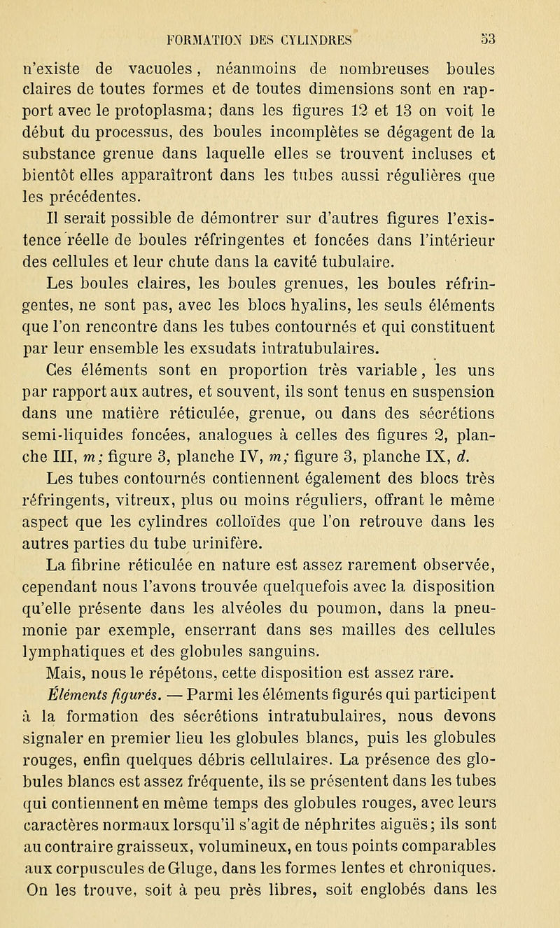 n'existe de vacuoles, néanmoins de nombreuses boules claires de toutes formes et de toutes dimensions sont en rap- port avec le protoplasma; dans les ligures 12 et 13 on voit le début du processus, des boules incomplètes se dégagent de la substance grenue dans laquelle elles se trouvent incluses et bientôt elles apparaîtront dans les tubes aussi régulières que les précédentes. Il serait possible de démontrer sur d'autres figures l'exis- tence réelle de boules réfringentes et foncées dans l'intérieur des cellules et leur chute dans la cavité tubulaire. Les boules claires, les boules grenues, les boules réfrin- gentes, ne sont pas, avec les blocs hyalins, les seuls éléments que l'on rencontre dans les tubes contournés et qui constituent par leur ensemble les exsudais intratubulaires. Ces éléments sont en proportion très variable, les uns par rapport aux autres, et souvent, ils sont tenus en suspension dans une matière réticulée, grenue, ou dans des sécrétions semi-liquides foncées, analogues à celles des figures 2, plan- che III, m; figure 3, planche IV, m; figure 3, planche IX, d. Les tubes contournés contiennent également des blocs très réfringents, vitreux, plus ou moins réguliers, offrant le même aspect que les cylindres colloïdes que l'on retrouve dans les autres parties du tube urinifère. La fibrine réticulée en nature est assez rarement observée, cependant nous l'avons trouvée quelquefois avec la disposition qu'elle présente dans les alvéoles du poumon, dans la pneu- monie par exemple, enserrant dans ses mailles des cellules lymphatiques et des globules sanguins. Mais, nous le répétons, cette disposition est assez rare. Éléments figurés. — Parmi les éléments figurés qui participent à la formation des sécrétions intratubulaires, nous devons signaler en premier lieu les globules blancs, puis les globules rouges, enfin quelques débris cellulaires. La présence des glo- bules blancs est assez fréquente, ils se présentent dans les tubes qui contiennent en même temps des globules rouges, avec leurs caractères normaux lorsqu'il s'agit de néphrites aiguës; ils sont au contraire graisseux, volumineux, en tous points comparables aux corpuscules de Gluge, dans les formes lentes et chroniques. On les trouve, soit à peu près libres, soit englobés dans les