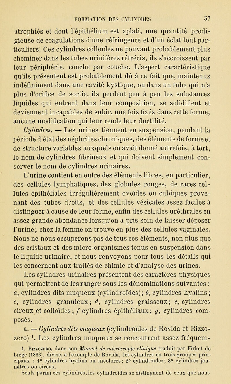 atrophiés et dont l'épithélium est aplati, une quantité prodi- gieuse de coagulations d'une réfringence et d'un éclat tout par- ticuliers. Ces cylindres colloïdes ne pouvant probablement plus cheminer dans les tubes urinifères rétrécis, ils s'accroissent par leur périphérie, couche par couche. L'aspect caractéristique qu'ils présentent est probablement dû à ce fait que, maintenus indéfiniment dans une cavité kystique, ou dans un tube qui n'a plus d'orifice de sortie, ils perdent peu à peu les substances liquides qui entrent dans leur composition, se solidifient et deviennent incapables de subir, une fois fixés dans cette forme, aucune modification qui leur rende leur ductilité. Cylindres. — Les urines tiennent en suspension, pendant la période d'état des néphrites chroniques, des éléments de forme et de structure variables auxquels on avait donné autrefois, à tort, le nom de cylindres fibrineux et qui doivent simplement con- server le nom de cylindres urinaires. L'urine contient en outre des éléments libres, en particulier, des cellules lymphatiques, des globules rouges, de rares cel- lules épithéliales irrégulièrement ovoïdes ou cubiques prove- nant des tubes droits, et des cellules vésicales assez faciles à distinguer à cause de leur forme, enfin des cellules uréthrales en assez grande abondance lorsqu'on a pris soin de laisser déposer l'urine; chez la femme on trouve en plus des cellules vaginales. Nous ne nous occuperons pas de tous ces éléments, non plus que des cristaux et des micro-organismes tenus en suspension dans le liquide urinaire, et nous renvoyons pour tous les détails qui les concernent aux traités de chimie et d'analyse des urines. Les cylindres urinaires présentent des caractères physiques qui permettent de les ranger sous les dénominations suivantes : a, cylindres dits muqueux (cylinclroïdes) ; b, cylindres hyalins ; c, cylindres granuleux; d, cylindres graisseux; e, cylindres cireux et colloïdes; /cylindres épithéliaux; g, cylindres com- posés. a. — Cylindres dits muqueux (cylindroïdes de Rovida et Bizzo- zero) '. Les cylindres muqueux se rencontrent assez fréquent - l. Bizzozero, dans son Manuel de microscopie clinique traduit par Firket de Liège (1883), divise, à l'exemple de Rovida, les cylindres en trois groupes prin- cipaux : i° cylindres hyalins ou incolores; 2° cylindroïdes; 3° cylindres jau- nâtres ou cireux. Seuls parmi ce3 cylindres, les cylindroïdes se distinguent de ceux que nous