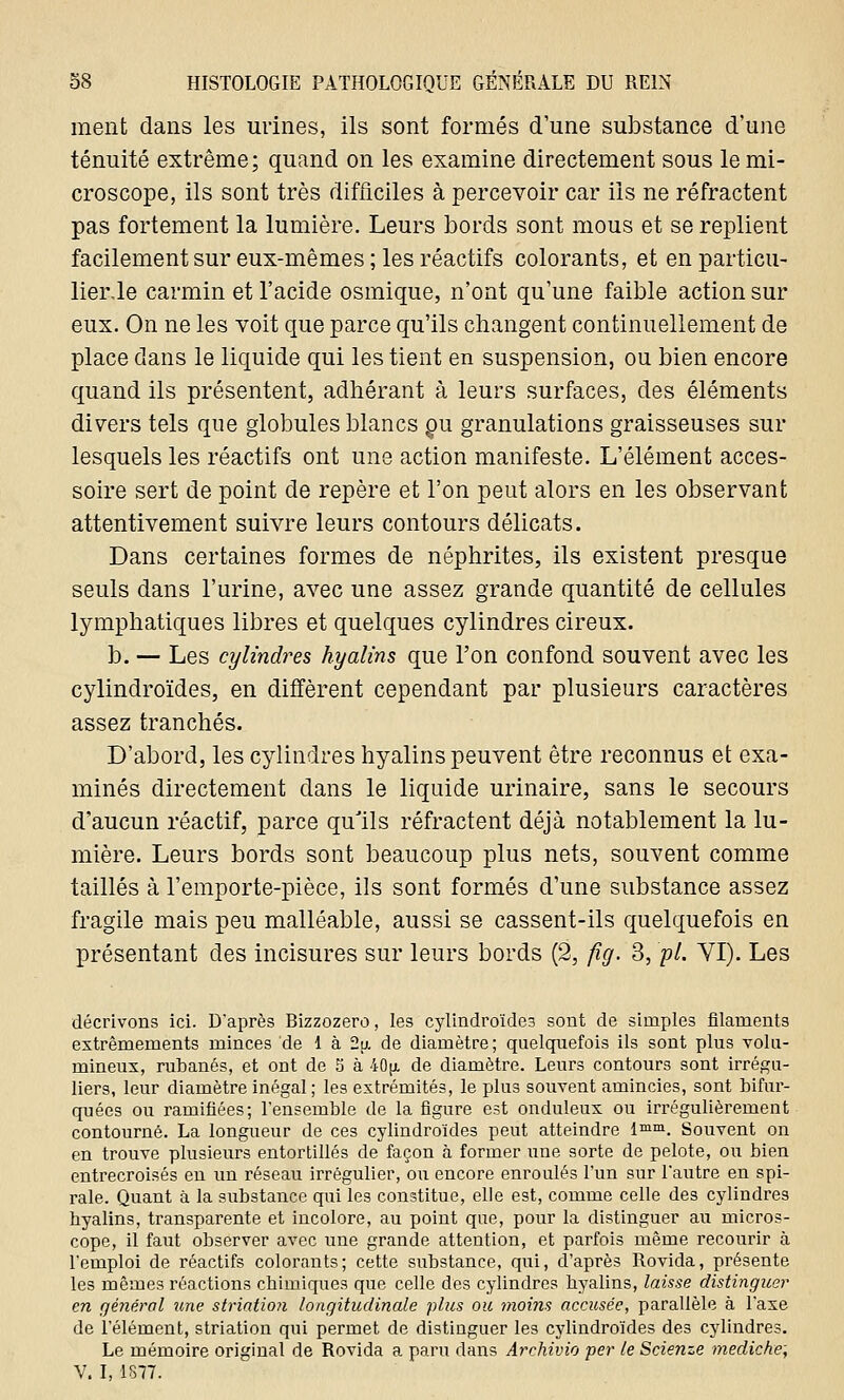 ment dans les urines, ils sont formés d'une substance d'une ténuité extrême; quand on les examine directement sous le mi- croscope, ils sont très difficiles à percevoir car ils ne réfractent pas fortement la lumière. Leurs bords sont mous et se replient facilement sur eux-mêmes ; les réactifs colorants, et en particu- lier.le carmin et l'acide osmique, n'ont qu'une faible action sur eux. On ne les voit que parce qu'ils changent continuellement de place dans le liquide qui les tient en suspension, ou bien encore quand ils présentent, adhérant à leurs surfaces, des éléments divers tels que globules blancs ou granulations graisseuses sur lesquels les réactifs ont une action manifeste. L'élément acces- soire sert de point de repère et l'on peut alors en les observant attentivement suivre leurs contours délicats. Dans certaines formes de néphrites, ils existent presque seuls dans l'urine, avec une assez grande quantité de cellules lymphatiques libres et quelques cylindres cireux. b. — Les cylindres hyalins que l'on confond souvent avec les cylindroïdes, en diffèrent cependant par plusieurs caractères assez tranchés. D'abord, les cylindres hyalins peuvent être reconnus et exa- minés directement dans le liquide urinaire, sans le secours d'aucun réactif, parce qu'ils réfractent déjà notablement la lu- mière. Leurs bords sont beaucoup plus nets, souvent comme taillés à l'emporte-pièce, ils sont formés d'une substance assez fragile mais peu malléable, aussi se cassent-ils quelquefois en présentant des incisures sur leurs bords (2, fîg. 3, pi. VI). Les décrivons ici. D'après Bizzozero, les cylindroïdes sont de simples filaments extrêmements minces de 1 à 2\i. de diamètre ; quelquefois ils sont plus volu- mineux, rubanés, et ont de 5 à 40[i de diamètre. Leurs contours sont irrégu- liers, leur diamètre inégal ; les extrémités, le plus souvent amincies, sont bifur- quées ou ramifiées; l'ensemble de la figure est onduleux ou irrégulièrement contourné. La longueur de ces cylindroïdes peut atteindre lmm. Souvent on en trouve plusieurs entortillés de façon à former une sorte de pelote, ou bien entrecroisés en un réseau irrégulier, ou encore enroulés l'un sur l'autre en spi- rale. Quant à la substance qui les constitue, elle est, comme celle des cylindres byalins, transparente et incolore, au point que, pour la distinguer au micros- cope, il faut observer avec une grande attention, et parfois même recourir à l'emploi de réactifs colorants; cette substance, qui, d'après Rovida, présente les mêmes réactions chimiques que celle des cylindres byalins, laisse distinguer en général une striation longitudinale plus ou moins accusée, parallèle à l'axe de l'élément, striation qui permet de distinguer les cylindroïdes des cylindres. Le mémoire original de Rovida a paru dans Arehivio per le Scienze mediche; V. I, 1877.