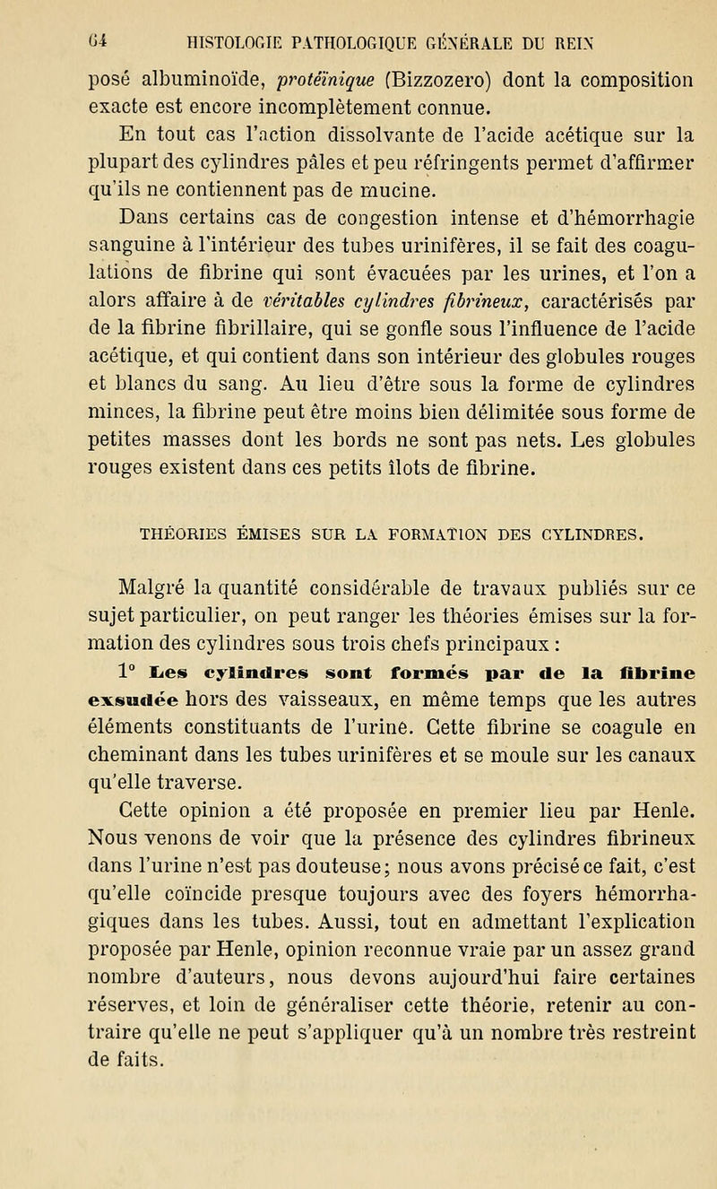 posé albuminoïde, protéïnique (Bizzozero) dont la composition exacte est encore incomplètement connue. En tout cas l'action dissolvante de l'acide acétique sur la plupart des cylindres pâles et peu réfringents permet d'affirmer qu'ils ne contiennent pas de mucine. Dans certains cas de congestion intense et d'hémorrhagie sanguine à l'intérieur des tubes urinifères, il se fait des coagu- lations de fibrine qui sont évacuées par les urines, et l'on a alors affaire à de véritables cylindres fibrineux, caractérisés par de la fibrine fibrillaire, qui se gonfle sous l'influence de l'acide acétique, et qui contient dans son intérieur des globules rouges et blancs du sang. Au lieu d'être sous la forme de cylindres minces, la fibrine peut être moins bien délimitée sous forme de petites masses dont les bords ne sont pas nets. Les globules rouges existent dans ces petits îlots de fibrine. THÉORIES ÉMISES SUR LA FORMATION DES CYLINDRES. Malgré la quantité considérable de travaux publiés sur ce sujet particulier, on peut ranger les théories émises sur la for- mation des cylindres sous trois chefs principaux : 1° Les cylindres sont formés par de la fibrine exsudée hors des vaisseaux, en même temps que les autres éléments constituants de l'urine. Cette fibrine se coagule en cheminant dans les tubes urinifères et se moule sur les canaux qu'elle traverse. Cette opinion a été proposée en premier lieu par Henle. Nous venons de voir que la présence des cylindres fibrineux dans l'urine n'est pas douteuse; nous avons précisé ce fait, c'est qu'elle coïncide presque toujours avec des foyers hémorrha- giques dans les tubes. Aussi, tout en admettant l'explication proposée par Henle, opinion reconnue vraie par un assez grand nombre d'auteurs, nous devons aujourd'hui faire certaines réserves, et loin de généraliser cette théorie, retenir au con- traire qu'elle ne peut s'appliquer qu'à un nombre très restreint de faits.