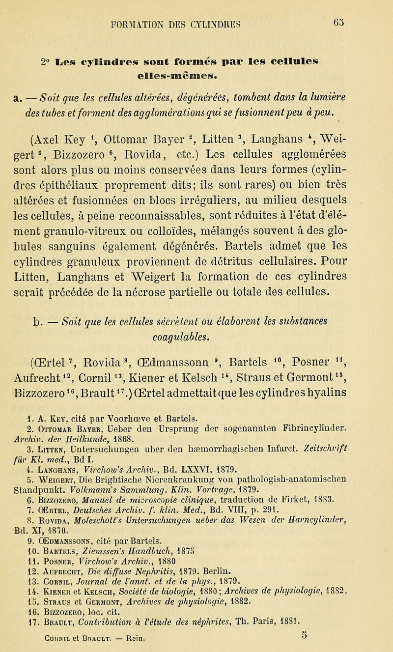 2° lies cylindres sont formés par les cellules elles-mêmes. a. — Soit que les cellules altérées, dégénérées, tombent dans la lumière des tubes et forment des agglomérations qui se fusionnent peu à peu. (Axel Key *, Ottomar Bayer 2, Litten 3, Langhans *, Wei- gert6, Bizzozero 6, Rovida, etc.) Les cellules agglomérées sont alors plus ou moins conservées dans leurs formes (cylin- dres épithéliaux proprement dits ; ils sont rares) ou bien très altérées et fusionnées en blocs irréguliers, au milieu desquels les cellules, à peine reconnaissables, sont réduites à l'état d'élé- ment granulo-vitreux ou colloïdes, mélangés souvent à des glo- bules sanguins également dégénérés. Bartels admet que les cylindres granuleux proviennent de détritus cellulaires. Pour Litten, Langhans et Weigert la formation de ces cylindres serait précédée de la nécrose partielle ou totale des cellules. b. — Soit que les cellules sécrètent ou élaborent les substances coagulables. (Œrtel7, Rovida8, Œdmanssonn 9, Bartels 10, Posner H, Aufrecht12, Gornil13, Kiener et Kelsch u, Straus et Germont18, Bizzozero *6, Brault17.) Œrtel admettait que les cylindres hyalins 1. A. Key, cité par Voorhœve et Bartels. 2. Ottomar Bayer, Ueber den Ursprung der sogenannten Fibrincyliuder. Archiv. der Heilkunde, 1868. 3. Litten, Untersuchungen uber den haemorrhagischen Infarct. Zeitschrifï fur Kl. med., Bd I. 4. Langhans, Virchow's Archiv., Bd. LXXVI, 1879. 5. Weigert, Die Brightische Nierenkrankung von pathologish-anatoroischen Standpunkt. Volkmanris Sammlung. Klin. Vortrage, 1879. 6. Bizzozero, Manuel de microscopie clinique, traduction de Firket, 18S3. 7. Œrtel, Deutsches Archiv. f. klin. Med., Bd. VIII, p. 29t. 8. Rovida, Moleschott's Untersuchungen ueber das Wesen der Harncylinder, Bd. XI, 1870. 9. OEdmanssonn, cité par Bartels. 10. Bartels, Zionssen's Handbuch, 1875 11. Posner, Virchow's Archiv., 1880 12. Aufrecht, Die diffuse Nephritis, 1879. Berlin. 13. Cornil, Journal de Vanat. et de la phys., 1879. 14. Kiener et Kelsch, Société de biologie, 1880; Archives de physiologie, 18S2. 15. Straus et Germont, Archives de physiologie, 1882. 16. Bizzozero, loc. cit. 17. Brault, Contribution à l'étude des néphrites, Th. Paris, 1881. H Coknil et Brault. — Rein. °