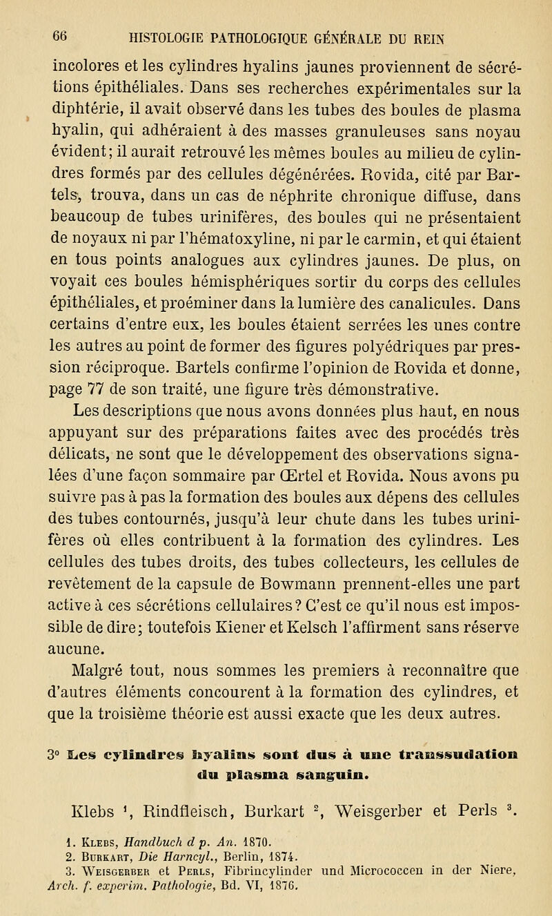 incolores et les cylindres hyalins jaunes proviennent de sécré- tions épithéliales. Dans ses recherches expérimentales sur la diphtérie, il avait observé dans les tubes des boules de plasma hyalin, qui adhéraient à des masses granuleuses sans noyau évident; il aurait retrouvé les mêmes boules au milieu de cylin- dres formés par des cellules dégénérées. Rovida, cité par Bar- tels, trouva, dans un cas de néphrite chronique diffuse, dans beaucoup de tubes urinifères, des boules qui ne présentaient de noyaux ni par l'héinatoxyline, ni par le carmin, et qui étaient en tous points analogues aux cylindres jaunes. De plus, on voyait ces boules hémisphériques sortir du corps des cellules épithéliales, et proéminer dans la lumière des canalicules. Dans certains d'entre eux, les boules étaient serrées les unes contre les autres au point de former des figures polyédriques par pres- sion réciproque. Bartels confirme l'opinion de Rovida et donne, page 77 de son traité, une figure très démonstrative. Les descriptions que nous avons données plus haut, en nous appuyant sur des préparations faites avec des procédés très délicats, ne sont que le développement des observations signa- lées d'une façon sommaire par Œrtel et Rovida. Nous avons pu suivre pas à pas la formation des boules aux dépens des cellules des tubes contournés, jusqu'à leur chute dans les tubes urini- fères où elles contribuent à la formation des cylindres. Les cellules des tubes droits, des tubes collecteurs, les cellules de revêtement de la capsule de Bowmann prennent-elles une part active à ces sécrétions cellulaires? C'est ce qu'il nous est impos- sible de dire; toutefois Kiener et Kelsch l'affirment sans réserve aucune. Malgré tout, nous sommes les premiers à reconnaître que d'autres éléments concourent à la formation des cylindres, et que la troisième théorie est aussi exacte que les deux autres. 3° ILes cylindres ïayalïns sont dus à une transsudation du plasma sanguin. Klebs ', Rindfleisch, Burkart 2, Weisgerber et Péris 3. 1. Klebs, Handbuch dp. An. 1870. 2. Burkart, Die Harncyl., Berlin, 1874. 3. Weisgerber et Perls, Fibrincylinder und Micrococcen in der Niere, Arch. f. experim. Pathologie, Bd. VI, 1876.