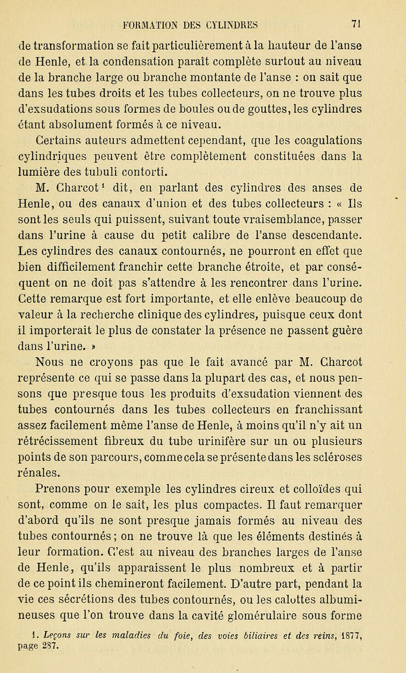 de transformation se fait particulièrement à la hauteur de l'anse de Henle, et la condensation paraît complète surtout au niveau de la branche large ou branche montante de l'anse : on sait que dans les tubes droits et les tubes collecteurs, on ne trouve plus d'exsudations sous formes de boules ou de gouttes, les cylindres étant absolument formés à ce niveau. Certains auteurs admettent cependant, que les coagulations cylindriques peuvent être complètement constituées dans la lumière des tubuli contorti. M. Gharcotl dit, en parlant des cylindres des anses de Henle, ou des canaux d'union et des tubes collecteurs : « Ils sont les seuls qui puissent, suivant toute vraisemblance, passer dans l'urine à cause du petit calibre de l'anse descendante. Les cylindres des canaux contournés, ne pourront en effet que bien difficilement franchir cette branche étroite, et par consé- quent on ne doit pas s'attendre à les rencontrer dans l'urine. Cette remarque est fort importante, et elle enlève beaucoup de valeur à la recherche clinique des cylindres, puisque ceux dont il importerait le plus de constater la présence ne passent guère dans l'urine. » Nous ne croyons pas que le fait avancé par M. Charcot représente ce qui se passe dans la plupart des cas, et nous pen- sons que presque tous les produits d'exsudation viennent des tubes contournés dans les tubes collecteurs en franchissant assez facilement même l'anse de Henle, à moins qu'il n'y ait un rétrécissement fibreux du tube urinifère sur un ou plusieurs points de son parcours, comme cela se présente dans les scléroses rénales. Prenons pour exemple les cylindres cireux et colloïdes qui sont, comme on le sait, les plus compactes. Il faut remarquer d'abord qu'ils ne sont presque jamais formés au niveau des tubes contournés ; on ne trouve là que les éléments destinés à leur formation. C'est au niveau des branches larges de l'anse de Henle, qu'ils apparaissent le plus nombreux et à partir de ce point ils chemineront facilement. D'autre part, pendant la vie ces sécrétions des tubes contournés, ou les calottes albumi- neuses que l'on trouve dans la cavité glomérulaire sous forme 1. Leçons sur les maladies du foie, des voies biliaires et des reins, 1877, page 287.