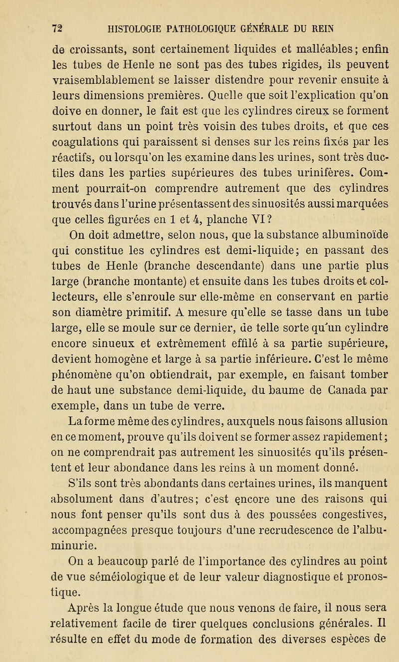 de croissants, sont certainement liquides et malléables; enfin les tubes de Henle ne sont pas des tubes rigides, ils peuvent vraisemblablement se laisser distendre pour revenir ensuite à leurs dimensions premières. Quelle que soit l'explication qu'on doive en donner, le fait est que les cylindres cireux se forment surtout dans un point très voisin des tubes droits, et que ces coagulations qui paraissent si denses sur les reins fixés par les réactifs, ou lorsqu'on les examine dans les urines, sont très duc- tiles dans les parties supérieures des tubes urinifères. Com- ment pourrait-on comprendre autrement que des cylindres trouvés dans l'urine présentassent des sinuosités aussi marquées que celles figurées en 1 et 4, planche VI ? On doit admettre, selon nous, que la substance albuminoïde qui constitue les cylindres est demi-liquide; en passant des tubes de Henle (branche descendante) dans une partie plus large (branche montante) et ensuite dans les tubes droits et col- lecteurs, elle s'enroule sur elle-même en conservant en partie son diamètre primitif. A mesure qu'elle se tasse dans un tube large, elle se moule sur ce dernier, de telle sorte qu'un cylindre encore sinueux et extrêmement effilé à sa partie supérieure, devient homogène et large à sa partie inférieure. C'est le même phénomène qu'on obtiendrait, par exemple, en faisant tomber de haut une substance demi-liquide, du baume de Canada par exemple, dans un tube de verre. La forme même des cylindres, auxquels nous faisons allusion en ce moment, prouve qu'ils doivent se former assez rapidement ; on ne comprendrait pas autrement les sinuosités qu'ils présen- tent et leur abondance dans les reins à un moment donné. S'ils sont très abondants dans certaines urines, ils manquent absolument dans d'autres; c'est çncore une des raisons qui nous font penser qu'ils sont dus à des poussées congestives, accompagnées presque toujours d'une recrudescence de l'albu- minurie. On a beaucoup parlé de l'importance des cylindres au point de vue séméiologique et de leur valeur diagnostique et pronos- tique. Après la longue étude que nous venons de faire, il nous sera relativement facile de tirer quelques conclusions générales. Il résulte en effet du mode de formation des diverses espèces de