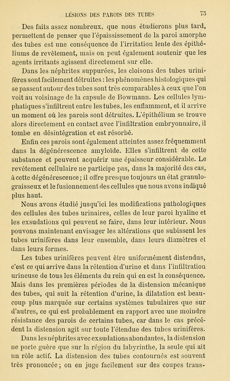 Des faits assez nombreux, que nous étudierons plus tard, permettent de penser que l'épaississement de la paroi amorphe des tubes est une conséquence de l'irritation lente des épithé- liums de revêtement, mais on peut également soutenir que les agents irritants agissent directement sur elle. Dans les néphrites suppurées, les cloisons des tubes urini- fères sont facilement détruites : les phénomènes histologiques qui se passent autour des tubes sont très comparables à ceux que l'on voit au voisinage de la capsule de Bowmann. Les cellules lym- phatiques s'infiltrent entre les tubes, les enflamment, et il arrive un moment où les parois sont détruites. L'épithélium se trouve alors directement en contact avec l'infiltration embryonnaire, il tombe en désintégration et est résorbé. Enfin ces parois sont également atteintes assez fréquemment dans la dégénérescence amyloïde. Elles s'infiltrent de cette substance et peuvent acquérir une épaisseur considérable. Le revêtement cellulaire ne participe pas, dans la majorité des cas, à cette dégénérescence ; il offre presque toujours un état granulo- graisseux et le fusionnement des cellules que nous avons indiqué plus haut. Nous avons étudié jusqu'ici les modifications pathologiques des cellules des tubes urinaires, celles de leur paroi hyaline et les exsudations qui peuvent se faire, dans leur intérieur. Nous pouvons maintenant envisager les altérations que subissent les tubes urinifères dans leur ensemble, dans leurs diamètres et dans leurs formes. Les tubes urinifères peuvent être uniformément distendus, c'est ce qui arrive dans la rétention d'urine et dans l'infiltration urineuse de tous les éléments du rein qui en est la conséquence. Mais dans les premières périodes de la distension mécanique des tubes, qui suit la rétention d'urine, la dilatation est beau- coup plus marquée sur certains systèmes tabulaires que sur d'autres, ce qui est probablement en rapport avec une moindre résistance des parois de certains tubes, car dans le cas précé- dent la distension agit sur toute l'étendue des tubes urinifères. Dans les néphrites avec exsudations abondantes, la distension ne porte guère que sur la région du labyrinthe, la seule qui ait un rôle actif. La distension des tubes contournés est souvent très prononcée; on en juge facilement sur des coupes trans-