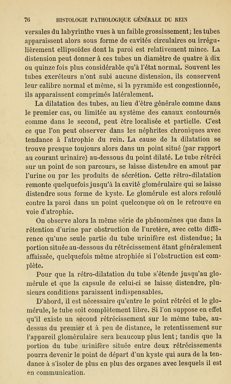 versales du labyrinthe vues à un faible grossissement; les tubes apparaissent alors sous forme de cavités circulaires ou irrégu- lièrement ellipsoïdes dont la paroi est relativement mince. La distension peut donner à ces tubes un diamètre de quatre à dix ou quinze fois plus considérable qu'à l'état normal. Souvent les tubes excréteurs n'ont subi aucune distension, ils conservent leur calibre normal et même, si la pyramide est congestionnée, ils apparaissent comprimés latéralement. La dilatation des tubes, au lieu d'être générale comme dans le premier cas, ou limitée au système des canaux contournés comme dans le second, peut être localisée et partielle. C'est ce que l'on peut observer dans les néphrites chroniques avec tendance à l'atrophie du rein. La cause de la dilatation se trouve presque toujours alors dans un point situé (par rapport au courant urinaire) au-dessous du point dilaté. Le tube rétréci sur un point de son parcours, se laisse distendre en amont par l'urine ou par les produits de sécrétion. Cette rétro-dilatation remonte quelquefois jusqu'à la cavité glomérulaire qui se laisse distendre sous forme de kyste. Le glomérule est alors refoulé contre la paroi dans un point quelconque où on le retrouve en voie d'atrophie. On observe alors la même série de phénomènes que dans la rétention d'urine par obstruction de l'uretère, avec cette diffé- rence qu'une seule partie du tube urinifère est distendue; la portion située au-dessous du rétrécissement étant généralement affaissée, quelquefois même atrophiée si l'obstruction est com- plète. Pour que la rétro-dilatation du tube s'étende jusqu'au glo- mérule et que la capsule de celui-ci se laisse distendre, plu- sieurs conditions paraissent indispensables. D'abord, il est nécessaire qu'entre le point rétréci et le glo- mérule, le tube soit complètement libre. Si l'on suppose en effet qu'il existe un second rétrécissement sur le même tube, au- dessus du premier et à peu de distance, le retentissement sur l'appareil glomérulaire sera beaucoup plus lent ; tandis que la portion du tube urinifère située entre deux rétrécissements pourra devenir le point de départ d'un kyste qui aura de la ten- dance à s'isoler de plus en plus des organes avec lesquels il est en communication.