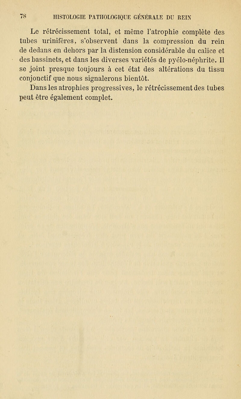 Le rétrécissement total, et même l'atrophie complète des tubes urinifères, s'observent clans la compression du rein de dedans en dehors par la distension considérable du calice et des bassinets, et dans les diverses variétés de pyélo-néphrite. Il se joint presque toujours à cet état des altérations du tissu conjonctif que nous signalerons bientôt. Dans les atrophies progressives, le rétrécissement des tubes peut être également complet.