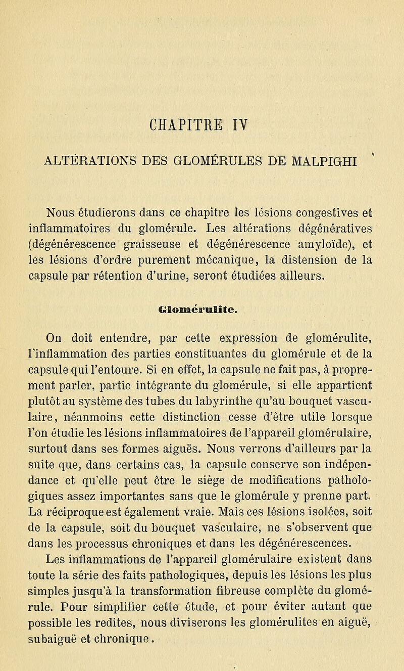 ALTÉRATIONS DES GLOMÉRULES DE MALPIGHI Nous étudierons dans ce chapitre les lésions congestives et inflammatoires du glomérule. Les altérations dégénératives (dégénérescence graisseuse et dégénérescence amyloïde), et les lésions d'ordre purement mécanique, la distension de la capsule par rétention d'urine, seront étudiées ailleurs. Clomérulite. On doit entendre, par cette expression de glomérulite, l'inflammation des parties constituantes du glomérule et de la capsule qui l'entoure. Si en effet, la capsule ne fait pas, à propre- ment parler, partie intégrante du glomérule, si elle appartient plutôt au système des tubes du labyrinthe qu'au bouquet vascu- laire, néanmoins cette distinction cesse d'être utile lorsque l'on étudie les lésions inflammatoires de l'appareil glomérulaire, surtout dans ses formes aiguës. Nous verrons d'ailleurs par la suite que, dans certains cas, la capsule conserve son indépen- dance et qu'elle peut être le siège de modifications patholo- giques assez importantes sans que le glomérule y prenne part. La réciproque est également vraie. Mais ces lésions isolées, soit de la capsule, soit du bouquet vas'culaire, ne s'observent que dans les processus chroniques et dans les dégénérescences. Les inflammations de l'appareil glomérulaire existent dans toute la série des faits pathologiques, depuis les lésions les plus simples jusqu'à la transformation fibreuse complète du glomé- rule. Pour simplifier cette étude, et pour éviter autant que possible les redites, nous diviserons les glomérulites en aiguë, subaiguë et chronique.