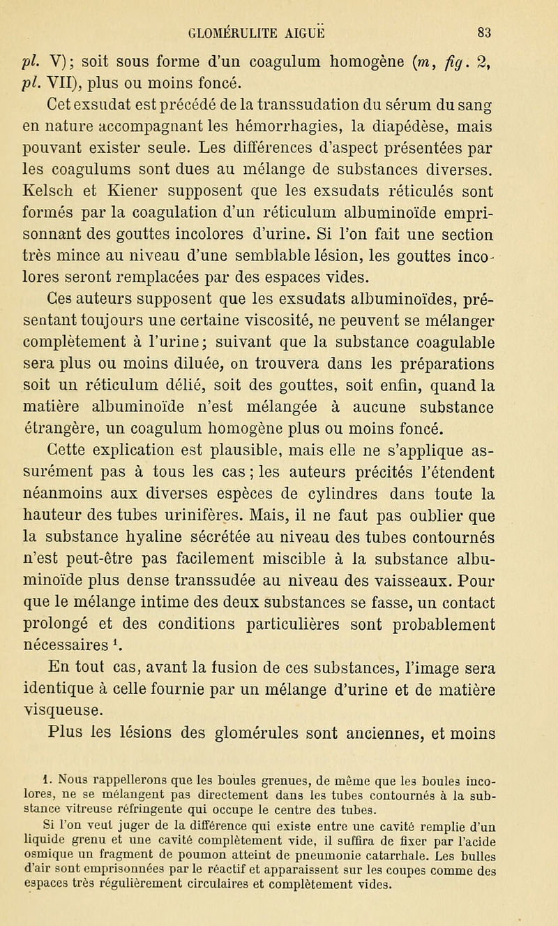 pi. V); soit sous forme d'un coagulum homogène {m, fig. 2, pi. VII), plus ou moins foncé. Cet exsudât est précédé de la transsudation du sérum du sang en nature accompagnant les hémorrhagies, la diapédèse, mais pouvant exister seule. Les différences d'aspect présentées par les coagulums sont dues au mélange de substances diverses. Kelsch et Kiener supposent que les exsudats réticulés sont formés par la coagulation d'un réticulum albuminoïde empri- sonnant des gouttes incolores d'urine. Si l'on fait une section très mince au niveau d'une semblable lésion, les gouttes inco- lores seront remplacées par des espaces vides. Ces auteurs supposent que les exsudats albuminoïdes, pré- sentant toujours une certaine viscosité, ne peuvent se mélanger complètement à l'urine; suivant que la substance coagulable sera plus ou moins diluée, on trouvera dans les préparations soit un réticulum délié, soit des gouttes, soit enfin, quand la matière albuminoïde n'est mélangée à aucune substance étrangère, un coagulum homogène plus ou moins foncé. Cette explication est plausible, mais elle ne s'applique as- surément pas à tous les cas ; les auteurs précités retendent néanmoins aux diverses espèces de cylindres dans toute la hauteur des tubes urinifères. Mais, il ne faut pas oublier que la substance hyaline sécrétée au niveau des tubes contournés n'est peut-être pas facilement miscible à la substance albu- minoïde plus dense transsudée au niveau des vaisseaux. Pour que le mélange intime des deux substances se fasse, un contact prolougé et des conditions particulières sont probablement nécessaires *. En tout cas, avant la fusion de ces substances, l'image sera identique à celle fournie par un mélange d'urine et de matière visqueuse. Plus les lésions des glomérules sont anciennes, et moins 1. Nous rappellerons que les boules grenues, de même que les boules inco- lores, ne se mélangent pas directement dans les tubes contournés à la sub- stance vitreuse réfringente qui occupe le centre des tubes. Si l'on veut juger de la différence qui existe entre une cavité remplie d'un liquide grenu et une cavité complètement vide, il suffira de fixer par l'acide osmique un fragment de poumon atteint de pneumonie catarrbale. Les bulles d'air sont emprisonnées par le réactif et apparaissent sur les coupes comme des espaces très régulièrement circulaires et complètement vides.