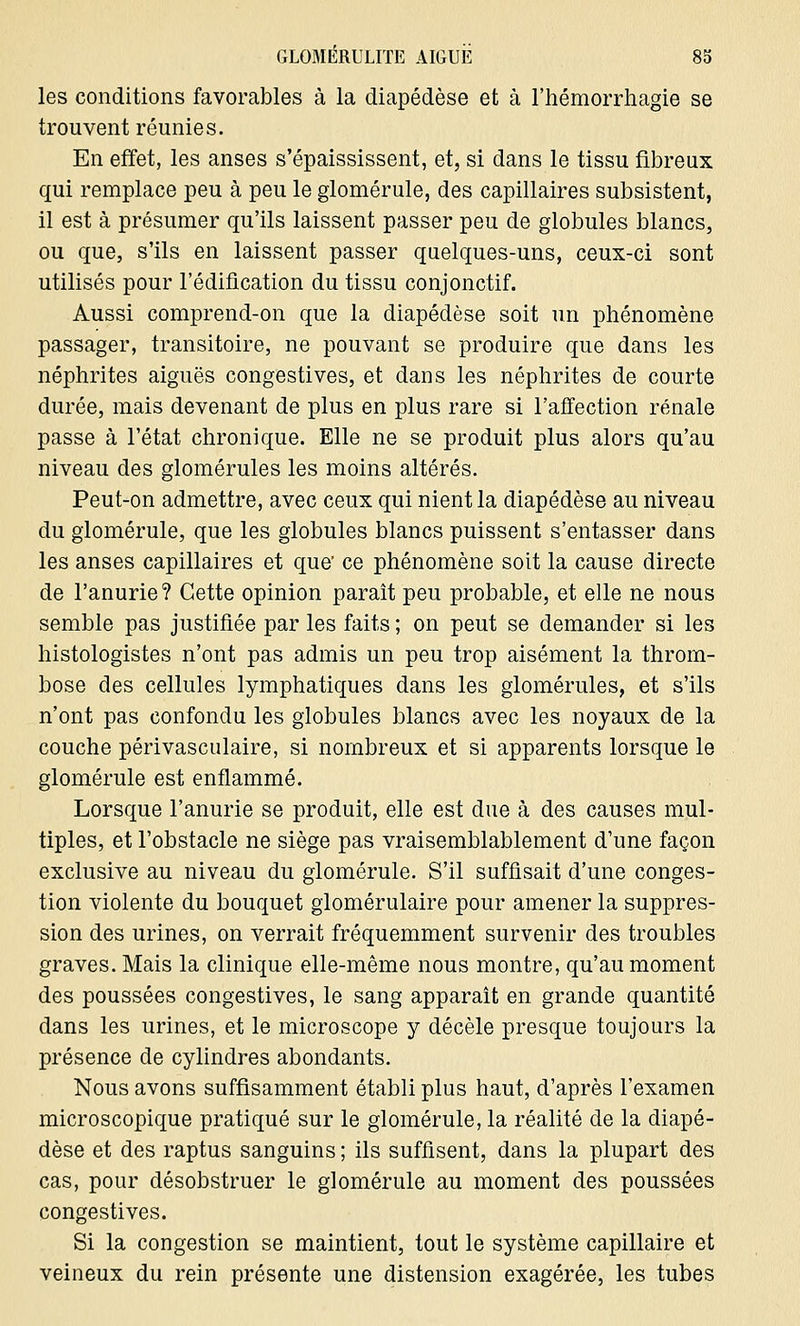 les conditions favorables à la diapédèse et à l'hémorrhagie se trouvent réunies. En effet, les anses s'épaississent, et, si dans le tissu fibreux qui remplace peu à peu le glomérule, des capillaires subsistent, il est à présumer qu'ils laissent passer peu de globules blancs, ou que, s'ils en laissent passer quelques-uns, ceux-ci sont utilisés pour l'édification du tissu conjonctif. Aussi comprend-on que la diapédèse soit un phénomène passager, transitoire, ne pouvant se produire que dans les néphrites aiguës congestives, et dans les néphrites de courte durée, mais devenant de plus en plus rare si l'affection rénale passe à l'état chronique. Elle ne se produit plus alors qu'au niveau des glomérules les moins altérés. Peut-on admettre, avec ceux qui nient la diapédèse au niveau du glomérule, que les globules blancs puissent s'entasser dans les anses capillaires et que' ce phénomène soit la cause directe de l'anurie? Cette opinion paraît peu probable, et elle ne nous semble pas justifiée par les faits ; on peut se demander si les histologistes n'ont pas admis un peu trop aisément la throm- bose des cellules lymphatiques dans les glomérules, et s'ils n'ont pas confondu les globules blancs avec les noyaux de la couche périvasculaire, si nombreux et si apparents lorsque le glomérule est enflammé. Lorsque l'anurie se produit, elle est due à des causes mul- tiples, et l'obstacle ne siège pas vraisemblablement d'une façon exclusive au niveau du glomérule. S'il suffisait d'une conges- tion violente du bouquet glomérulaire pour amener la suppres- sion des urines, on verrait fréquemment survenir des troubles graves. Mais la clinique elle-même nous montre, qu'au moment des poussées congestives, le sang apparaît en grande quantité dans les urines, et le microscope y décèle presque toujours la présence de cylindres abondants. Nous avons suffisamment établi plus haut, d'après l'examen microscopique pratiqué sur le glomérule, la réalité de la diapé- dèse et des raptus sanguins ; ils suffisent, dans la plupart des cas, pour désobstruer le glomérule au moment des poussées congestives. Si la congestion se maintient, tout le système capillaire et veineux du rein présente une distension exagérée, les tubes