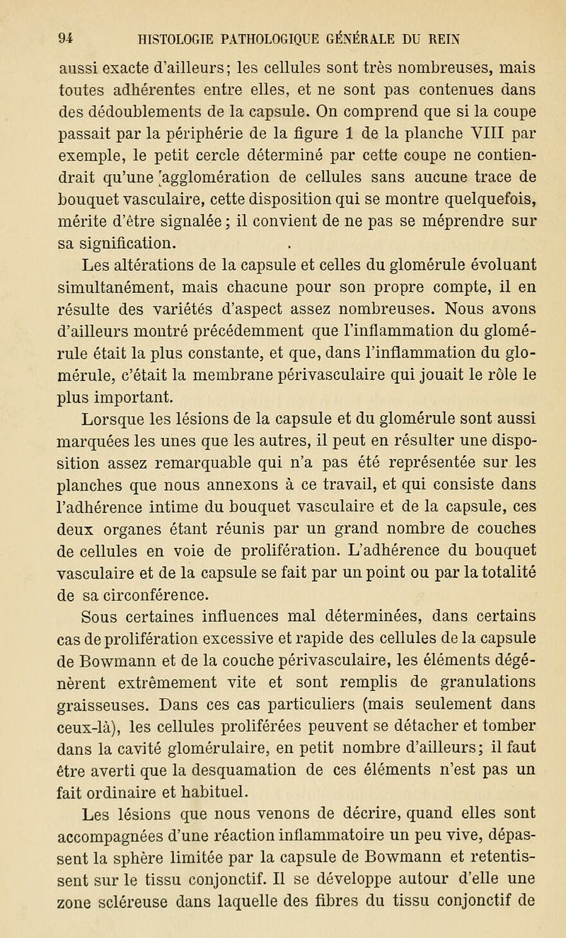 aussi exacte d'ailleurs; les cellules sont très nombreuses, mais toutes adhérentes entre elles, et ne sont pas contenues dans des dédoublements de la capsule. On comprend que si la coupe passait par la périphérie de la figure 1 de la planche VIII par exemple, le petit cercle déterminé par cette coupe ne contien- drait qu'une 'agglomération de cellules sans aucune trace de bouquet vasculaire, cette disposition qui se montre quelquefois, mérite d'être signalée ; il convient de ne pas se méprendre sur sa signification. Les altérations de la capsule et celles du glomérule évoluant simultanément, mais chacune pour son propre compte, il en résulte des variétés d'aspect assez nombreuses. Nous avons d'ailleurs montré précédemment que l'inflammation du glomé- rule était la plus constante, et que, dans l'inflammation du glo- mérule, c'était la membrane périvasculaire qui jouait le rôle le plus important. Lorsque les lésions de la capsule et du glomérule sont aussi marquées les unes que les autres, il peut en résulter une dispo- sition assez remarquable qui n'a pas été représentée sur les planches que nous annexons à ce travail, et qui consiste dans l'adhérence intime du bouquet vasculaire et de la capsule, ces deux organes étant réunis par un grand nombre de couches de cellules en voie de prolifération. L'adhérence du bouquet vasculaire et de la capsule se fait par un point ou par la totalité de sa circonférence. Sous certaines influences mal déterminées, dans certains cas de prolifération excessive et rapide des cellules de la capsule de Bowmann et de la couche périvasculaire, les éléments dégé- nèrent extrêmement vite et sont remplis de granulations graisseuses. Dans ces cas particuliers (mais seulement dans ceux-là), les cellules proliférées peuvent se détacher et tomber dans la cavité glomérulaire, en petit nombre d'ailleurs ; il faut être averti que la desquamation de ces éléments n'est pas un fait ordinaire et habituel. Les lésions que nous venons de décrire, quand elles sont accompagnées d'une réaction inflammatoire un peu vive, dépas- sent la sphère limitée par la capsule de Bowmann et retentis- sent sur le tissu conjonctif. Il se développe autour d'elle une zone scléreuse dans laquelle des fibres du tissu conjonctif de