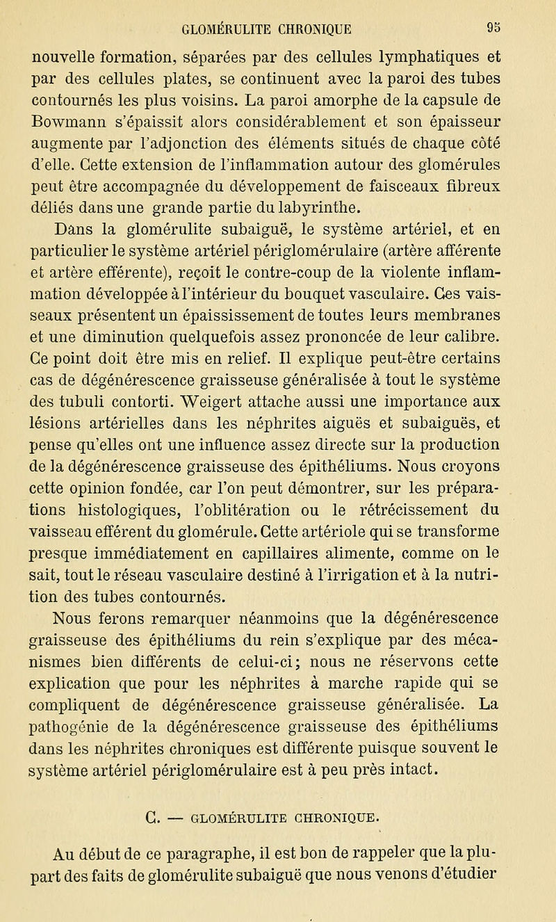 nouvelle formation, séparées par des cellules lymphatiques et par des cellules plates, se continuent avec la paroi des tubes contournés les plus voisins. La paroi amorphe de la capsule de Bowmann s'épaissit alors considérablement et son épaisseur augmente par l'adjonction des éléments situés de chaque côté d'elle. Cette extension de l'inflammation autour des glomérules peut être accompagnée du développement de faisceaux fibreux déliés dans une grande partie du labyrinthe. Dans la glomérulite subaiguë, le système artériel, et en particulier le système artériel périglomérulaire (artère afférente et artère efférente), reçoit le contre-coup de la violente inflam- mation développée à l'intérieur du bouquet vasculaire. Ces vais- seaux présentent un épaississement de toutes leurs membranes et une diminution quelquefois assez prononcée de leur calibre. Ce point doit être mis en relief. Il explique peut-être certains cas de dégénérescence graisseuse généralisée à tout le système des tubuli contorti. Weigert attache aussi une importance aux lésions artérielles dans les néphrites aiguës et subaiguës, et pense qu'elles ont une influence assez directe sur la production de la dégénérescence graisseuse des épithéliums. Nous croyons cette opinion fondée, car l'on peut démontrer, sur les prépara- tions histologiques, l'oblitération ou le rétrécissement du vaisseau efférent du glomérule. Cette artériole qui se transforme presque immédiatement en capillaires alimente, comme on le sait, tout le réseau vasculaire destiné à l'irrigation et à la nutri- tion des tubes contournés. Nous ferons remarquer néanmoins que la dégénérescence graisseuse des épithéliums du rein s'explique par des méca- nismes bien différents de celui-ci; nous ne réservons cette explication que pour les néphrites à marche rapide qui se compliquent de dégénérescence graisseuse généralisée. La pathogénie de la dégénérescence graisseuse des épithéliums dans les néphrites chroniques est différente puisque souvent le système artériel périglomérulaire est à peu près intact. C. — GLOMÉRULITE CHRONIQUE. Au début de ce paragraphe, il est bon de rappeler que la plu- part des faits de glomérulite subaiguë que nous venons d'étudier