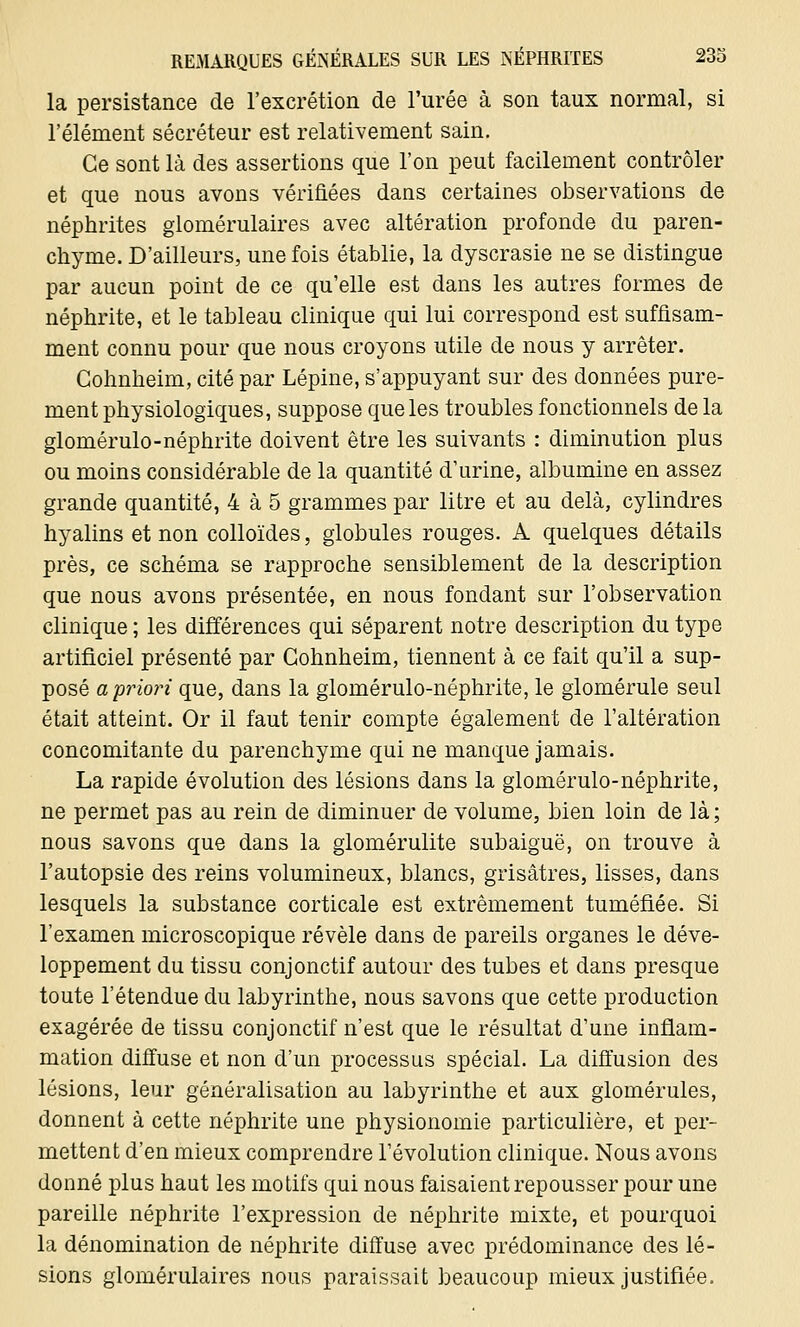 la persistance de l'excrétion de l'urée à son taux normal, si l'élément sécréteur est relativement sain. Ce sont là des assertions que l'on peut facilement contrôler et que nous avons vérifiées dans certaines observations de néphrites glomérulaires avec altération profonde du paren- chyme. D'ailleurs, une fois établie, la dyscrasie ne se distingue par aucun point de ce qu'elle est dans les autres formes de néphrite, et le tableau clinique qui lui correspond est suffisam- ment connu pour que nous croyons utile de nous y arrêter. Cohnheim, cité par Lépine, s'appuyant sur des données pure- ment physiologiques, suppose que les troubles fonctionnels de la glomérulo-néphrite doivent être les suivants : diminution plus ou moins considérable de la quantité d'urine, albumine en assez grande quantité, 4 à 5 grammes par litre et au delà, cylindres hyalins et non colloïdes, globules rouges. A quelques détails près, ce schéma se rapproche sensiblement de la description que nous avons présentée, en nous fondant sur l'observation clinique ; les différences qui séparent notre description du type artificiel présenté par Cohnheim, tiennent à ce fait qu'il a sup- posé a priori que, dans la glomérulo-néphrite, le glomérule seul était atteint. Or il faut tenir compte également de l'altération concomitante du parenchyme qui ne manque jamais. La rapide évolution des lésions dans la glomérulo-néphrite, ne permet pas au rein de diminuer de volume, bien loin de là ; nous savons que dans la glomérulite subaiguë, on trouve à l'autopsie des reins volumineux, blancs, grisâtres, lisses, dans lesquels la substance corticale est extrêmement tuméfiée. Si l'examen microscopique révèle dans de pareils organes le déve- loppement du tissu conjonctif autour des tubes et dans presque toute l'étendue du labyrinthe, nous savons que cette production exagérée de tissu conjonctif n'est que le résultat d'une inflam- mation diffuse et non d'un processus spécial. La diffusion des lésions, leur généralisation au labyrinthe et aux glomérules, donnent à cette néphrite une physionomie particulière, et per- mettent d'en mieux comprendre l'évolution clinique. Nous avons donné plus haut les motifs qui nous faisaient repousser pour une pareille néphrite l'expression de néphrite mixte, et pourquoi la dénomination de néphrite diffuse avec prédominance des lé- sions glomérulaires nous paraissait beaucoup mieux justifiée.