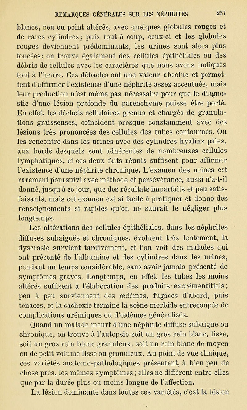 blancs, peu ou point altérés, avec quelques globules rouges et de rares cylindres; puis tout à coup, ceux-ci et les globules rouges deviennent prédominants, les urines sont alors plus foncées; on trouve également des cellules épithéliales ou des débris de cellules avec les caractères que nous avons indiqués tout à l'heure. Ces débâcles ont une valeur absolue et permet- tent d'affirmer l'existence d'une néphrite assez accentuée, mais leur production n'est même pas nécessaire pour que le diagno- stic d'une lésion profonde du parenchyme puisse être porté. En effet, les déchets cellulaires grenus et chargés de granula- tions graisseuses, coïncident presque constamment avec des lésions très prononcées des cellules des tubes contournés. On les rencontre dans les urines avec des cylindres hyalins pâles, aux bords desquels sont adhérentes de nombreuses cellules lymphatiques, et ces deux faits réunis suffisent pour affirmer l'existence d'une néphrite chronique. L'examen des urines est rarement poursuivi avec méthode et persévérance, aussi n'a-t-il donné, jusqu'à ce jour, que des résultats imparfaits et peu satis- faisants, mais cet examen est si facile à pratiquer et donne des renseignements si rapides qu'on ne saurait le négliger plus longtemps. Les altérations des cellules épithéliales, dans les néphrites diffuses subaiguës et chroniques, évoluent très lentement, la dyscrasie survient tardivement, et l'on voit des malades qui ont présenté de l'albumine et des cylindres dans les urines, pendant un temps considérable, sans avoir jamais présenté de symptômes graves. Longtemps, en effet, les tubes les moins altérés suffisent à l'élaboration des produits excrémentitiels ; peu à peu surviennent des œdèmes, fugaces d'abord, puis tenaces, et la cachexie termine la scène morbide entrecoupée de complications urémiques ou d'œdèmes généralisés. Quand un malade meurt d'une néphrite diffuse subaiguë ou chronique, on trouve à l'autopsie soit un gros rein blanc, lisse, soit un gros rein blanc granuleux, soit un rein blanc de moyen ou de petit volume lisse ou granuleux. Au point de vue clinique, ces variétés anatomo-pathologiques présentent, à bien peu de chose près, les mêmes symptômes; elles ne diffèrent entre elles que par la durée plus ou moins longue de l'affection. La lésion dominante dans toutes ces variétés, c'est la lésion