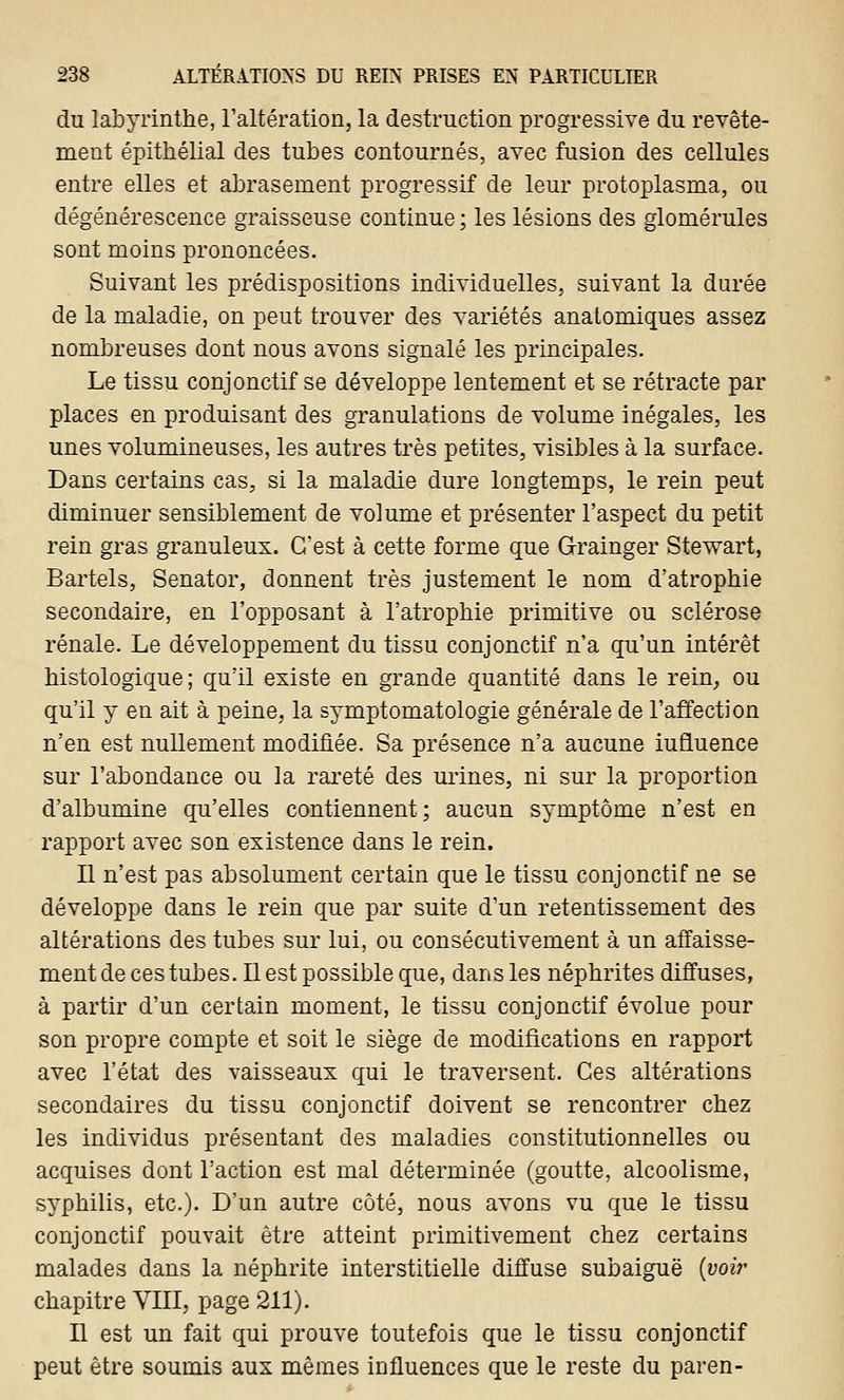 du labyrinthe, l'altération, la destruction progressive du revête- ment épithélial des tubes contournés, avec fusion des cellules entre elles et abrasenient progressif de leur protoplasma, ou dégénérescence graisseuse continue ; les lésions des glomérules sont moins prononcées. Suivant les prédispositions individuelles, suivant la durée de la maladie, on peut trouver des variétés anatomiques assez nombreuses dont nous avons signalé les principales. Le tissu conjonctif se développe lentement et se rétracte par places en produisant des granulations de volume inégales, les unes volumineuses, les autres très petites, visibles à la surface. Dans certains cas, si la maladie dure longtemps, le rein peut diminuer sensiblement de volume et présenter l'aspect du petit rein gras granuleux. C'est à cette forme que Grainger Stewart, Bartels, Senator, donnent très justement le nom d'atrophie secondaire, en l'opposant à l'atrophie primitive ou sclérose rénale. Le développement du tissu conjonctif n'a qu'un intérêt histologique ; qu'il existe en grande quantité dans le rein, ou qu'il y en ait à peine, la symptomatologie générale de l'affection n'en est nullement modifiée. Sa présence n'a aucune iufiuence sur l'abondance ou la rareté des urines, ni sur la proportion d'albumine qu'elles contiennent; aucun symptôme n'est en rapport avec son existence dans le rein. Il n'est pas absolument certain que le tissu conjonctif ne se développe dans le rein que par suite d'un retentissement des altérations des tubes sur lui, ou consécutivement à un affaisse- ment de ces tubes. Il est possible que, dans les néphrites diffuses, à partir d'un certain moment, le tissu conjonctif évolue pour son propre compte et soit le siège de modifications en rapport avec l'état des vaisseaux qui le traversent. Ces altérations secondaires du tissu conjonctif doivent se rencontrer chez les individus présentant des maladies constitutionnelles ou acquises dont l'action est mal déterminée (goutte, alcoolisme, syphilis, etc.). D'un autre côté, nous avons vu que le tissu conjonctif pouvait être atteint primitivement chez certains malades dans la néphrite interstitielle diffuse subaiguë {voir chapitre VIII, page 211). Il est un fait qui prouve toutefois que le tissu conjonctif peut être soumis aux mêmes influences que le reste du paren-