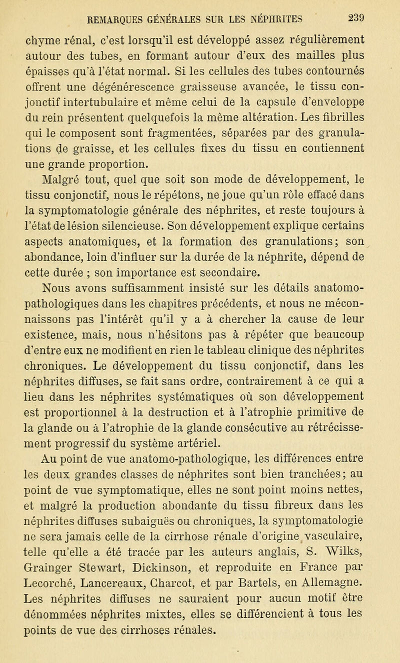 chyme rénal, c'est lorsqu'il est développé assez régulièrement autour des tubes, en formant autour d'eux des mailles plus épaisses qu'à l'état normal. Si les cellules des tubes contournés offrent une dégénérescence graisseuse avancée, le tissu con- jonctif intertubulaire et même celui de la capsule d'enveloppe du rein présentent quelquefois la même altération. Les fibrilles qui le composent sont fragmentées, séparées par des granula- tions de graisse, et les cellules fixes du tissu en contiennent une grande proportion. Malgré tout, quel que soit son mode de développement, le tissu conjonctif, nous le répétons, ne joue qu'un rôle effacé dans la symptomatologie générale des néphrites, et reste toujours à l'état de lésion silencieuse. Son développement explique certains aspects anatomiques, et la formation des granulations; son abondance, loin d'influer sur la durée de la néphrite, dépend de cette durée ; son importance est secondaire. Nous avons suffisamment insisté sur les détails anatomo- pathologiques dans les chapitres précédents, et nous ne mécon- naissons pas l'intérêt qu'il y a à chercher la cause de leur existence, mais, nous n'hésitons pas à répéter que beaucoup d'entre eux ne modifient en rien le tableau clinique des néphrites chroniques. Le développement du tissu conjonctif, dans les néphrites diffuses, se fait sans ordre, contrairement à ce qui a lieu dans les néphrites systématiques où son développement est proportionnel à la destruction et à l'atrophie primitive de la glande ou à l'atrophie de la glande consécutive au rétrécisse- ment progressif du système artériel. Au point de vue anatomo-pathologique, les différences entre les deux grandes classes de néphrites sont bien tranchées; au point de vue symptomatique, elles ne sont point moins nettes, et malgré la production abondante du tissu fibreux dans les néphrites diffuses subaiguës ou chroniques, la symptomatologie ne sera jamais celle de la cirrhose rénale d'origine vasculaire, telle qu'elle a été tracée par les auteurs anglais, S. Wilks, Grainger Stewart, Dickinson, et reproduite en France par Lecorché, Lancereaux, Gharcot, et par Bartels, en Allemagne. Les néphrites diffuses ne sauraient pour aucun motif être dénommées néphrites mixtes, elles se différencient à tous les points de vue des cirrhoses rénales.