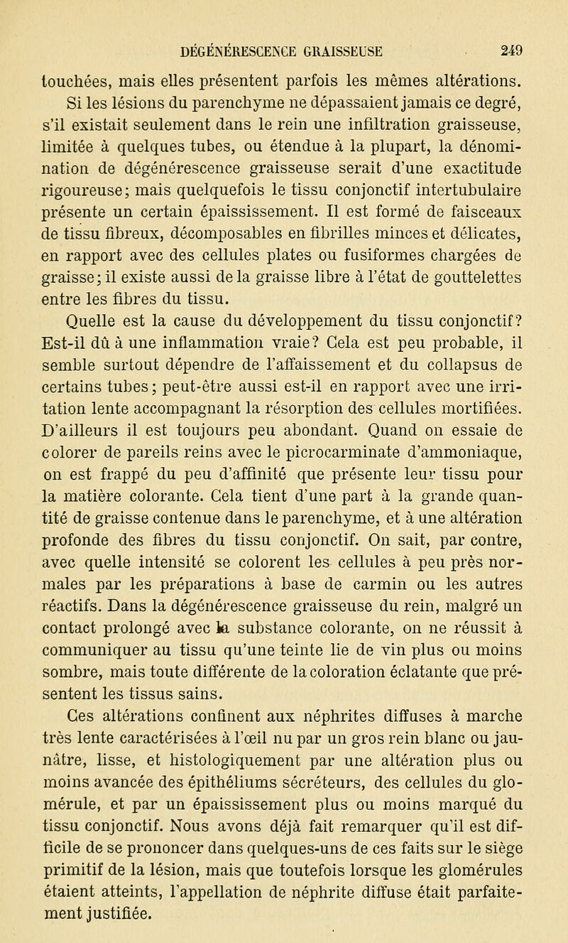 touchées, mais elles présentent parfois les mêmes altérations. Si les lésions du parenchyme ne dépassaient jamais ce degré, s'il existait seulement dans le rein une infiltration graisseuse, limitée à quelques tubes, ou étendue à la plupart, la dénomi- nation de dégénérescence graisseuse serait d'une exactitude rigoureuse; mais quelquefois le tissu conjonctif intertubulaire présente un certain épaississement. Il est formé de faisceaux de tissu fibreux, décomposables en fibrilles minces et délicates, en rapport avec des cellules plates ou fusiformes chargées de graisse; il existe aussi de la graisse libre à l'état de gouttelettes entre les fibres du tissu. Quelle est la cause du développement du tissu conjonctif? Est-il dû à une inflammation vraie? Gela est peu probable, il semble surtout dépendre de l'affaissement et du collapsus de certains tubes ; peut-être aussi est-il en rapport avec une irri- tation lente accompagnant la résorption des cellules mortifiées. D'ailleurs il est toujours peu abondant. Quand on essaie de colorer de pareils reins avec le picrocarminate d'ammoniaque, on est frappé du peu d'affinité que présente leur tissu pour la matière colorante. Cela tient d'une part à la grande quan- tité de graisse contenue dans le parenchyme, et à une altération profonde des fibres du tissu conjonctif. On sait, par contre, avec quelle intensité se colorent les cellules à peu près nor- males par les préparations à base de carmin ou les autres réactifs. Dans la dégénérescence graisseuse du rein, malgré un contact prolongé avec la substance colorante, on ne réussit à communiquer au tissu qu'une teinte lie de vin plus ou moins sombre, mais toute différente de la coloration éclatante que pré- sentent les tissus sains. Ces altérations confinent aux néphrites diffuses à marche très lente caractérisées à l'œil nu par un gros rein blanc ou jau- nâtre, lisse, et histologiquement par une altération plus ou moins avancée des épithéliums sécréteurs, des cellules du glo- mérule, et par un épaississement plus ou moins marqué du tissu conjonctif. Nous avons déjà fait remarquer qu'il est dif- ficile de se prononcer dans quelques-uns de ces faits sur le siège primitif de la lésion, mais que toutefois lorsque les glomérules étaient atteints, l'appellation de néphrite diffuse était parfaite- ment justifiée.