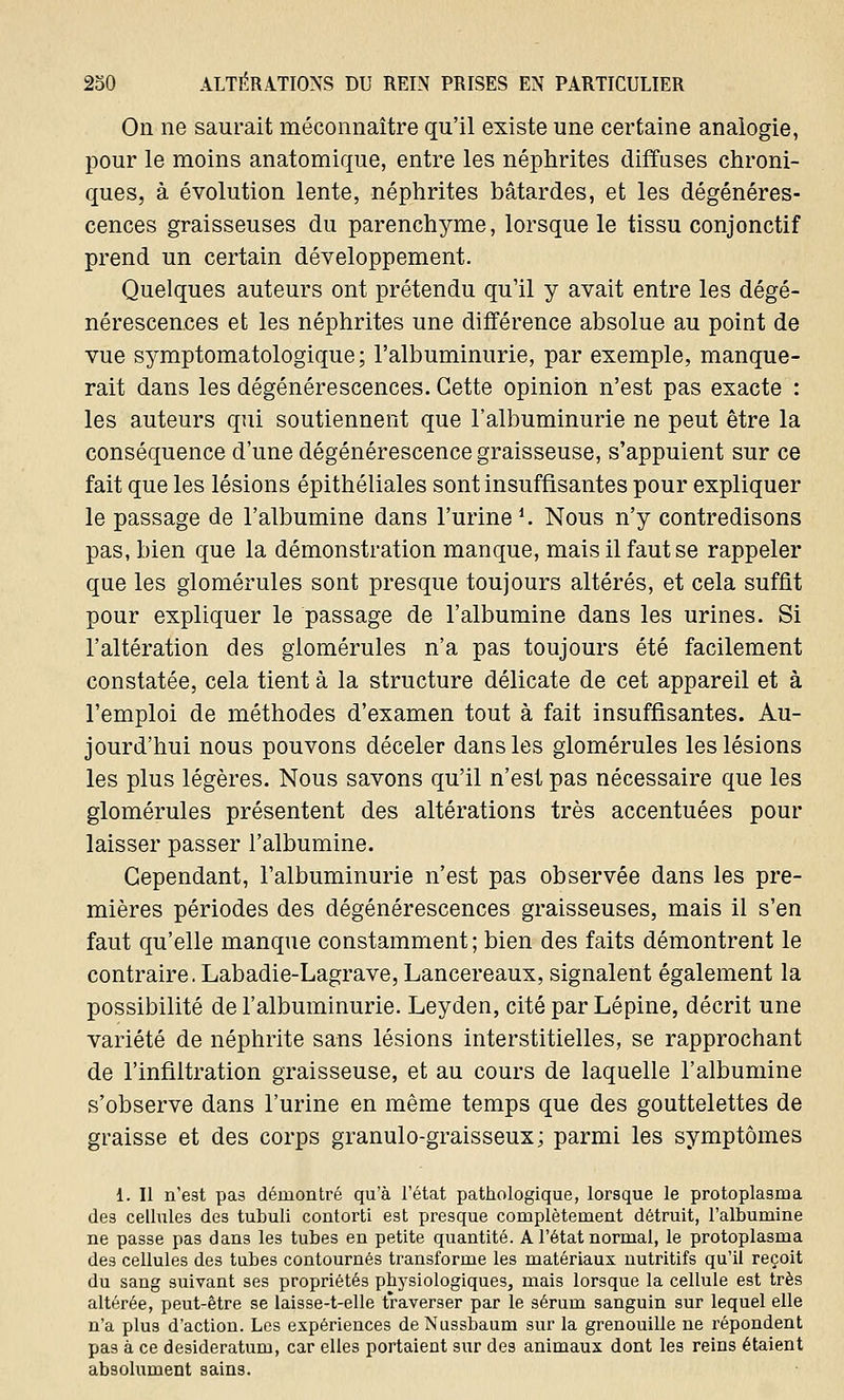 On ne saurait méconnaître qu'il existe une certaine analogie, pour le moins anatomique, entre les néphrites diffuses chroni- ques, à évolution lente, néphrites bâtardes, et les dégénéres- cences graisseuses du parenchyme, lorsque le tissu conjonctif prend un certain développement. Quelques auteurs ont prétendu qu'il y avait entre les dégé- nérescences et les néphrites une différence absolue au point de vue symptomatologique ; l'albuminurie, par exemple, manque- rait dans les dégénérescences. Cette opinion n'est pas exacte : les auteurs qui soutiennent que l'albuminurie ne peut être la conséquence d'une dégénérescence graisseuse, s'appuient sur ce fait que les lésions épithéliales sont insuffisantes pour expliquer le passage de l'albumine dans l'urine1. Nous n'y contredisons pas, bien que la démonstration manque, mais il faut se rappeler que les glomérules sont presque toujours altérés, et cela suffit pour expliquer le passage de l'albumine dans les urines. Si l'altération des glomérules n'a pas toujours été facilement constatée, cela tient à la structure délicate de cet appareil et à l'emploi de méthodes d'examen tout à fait insuffisantes. Au- jourd'hui nous pouvons déceler dans les glomérules les lésions les plus légères. Nous savons qu'il n'est pas nécessaire que les glomérules présentent des altérations très accentuées pour laisser passer l'albumine. Cependant, l'albuminurie n'est pas observée dans les pre- mières périodes des dégénérescences graisseuses, mais il s'en faut qu'elle manque constamment; bien des faits démontrent le contraire. Labadie-Lagrave, Lancereaux, signalent également la possibilité de l'albuminurie. Leyden, cité par Lépine, décrit une variété de néphrite sans lésions interstitielles, se rapprochant de l'infiltration graisseuse, et au cours de laquelle l'albumine s'observe dans l'urine en même temps que des gouttelettes de graisse et des corps granulo-graisseux; parmi les symptômes 1. Il n'est pas démontré qu'à l'état pathologique, lorsque le protoplasma des cellules des tubuli contorti est presque complètement détruit, l'albumine ne passe pas dans les tubes en petite quantité. A l'état normal, le protoplasma des cellules des tubes contournés transforme les matériaux nutritifs qu'il reçoit du sang suivant ses propriétés physiologiques, mais lorsque la cellule est très altérée, peut-être se laisse-t-elle traverser par le sérum sanguin sur lequel elle n'a plus d'action. Les expériences de Nussbaum sur la grenouille ne répondent pas à ce desideratum, car elles portaient sur des animaux dont les reins étaient absolument sains.