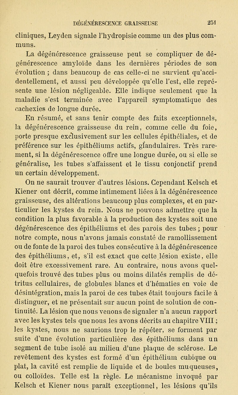 cliniques, Leyden signale l'hydropisie comme un des plus com- muns. La dégénérescence graisseuse peut se compliquer de dé- générescence amyloïde dans les dernières périodes de son évolution ; dans beaucoup de cas celle-ci ne survient qu'acci- dentellement, et aussi peu développée qu'elle l'est, elle repré- sente une lésion négligeable. Elle indique seulement que la maladie s'est terminée avec l'appareil symptomatique des cachexies de longue durée. En résumé, et sans tenir compte des faits exceptionnels, la dégénérescence graisseuse du rein, comme celle du foie, porte presque exclusivement sur les cellules épithéliales, et de préférence sur les épithéliums actifs, glandulaires. Très rare- ment, si la dégénérescence offre une longue durée, ou si elle se généralise, les tubes s'affaissent et le tissu conjonctif prend un certain développement. On ne saurait trouver d'autres lésions. Cependant Kelsch et Kiener ont décrit, comme intimement liées à la dégénérescence graisseuse, des altérations beaucoup plus complexes, et en par- ticulier les kystes du rein. Nous ne pouvons admettre que la condition la plus favorable à la production des kystes soit une dégénérescence des épithéliums et des parois des tubes ; pour notre compte, nous n'avons jamais constaté de ramollissement ou de fonte de la paroi des tubes consécutive à la dégénérescence des épithéliums, et, s'il est exact que cette.lésion existe, elle doit être excessivement rare. Au contraire, nous avons quel- quefois trouvé des tubes plus ou moins dilatés remplis de dé- tritus cellulaires, de globules blancs et d'hématies en voie de désintégration, mais la paroi de ces tubes était toujours facile à distinguer, et ne présentait sur aucun point de solution de con- tinuité. La lésion que nous venons de signaler n'a aucun rapport avec les kystes tels que nous les avons décrits au chapitre VIII ; les kystes, nous ne saurions trop le répéter, se forment par suite d'une évolution particulière des épithéliums dans un segment de tube isolé au milieu d'une plaque de sclérose. Le revêtement des kystes est formé d'un épithélium cubique ou plat, la cavité est remplie de liquide et de boules muqueuses, ou colloïdes. Telle est la règle. Le mécanisme invoqué par Kelsch et Kiener nous paraît exceptionnel, les lésions qu'ils