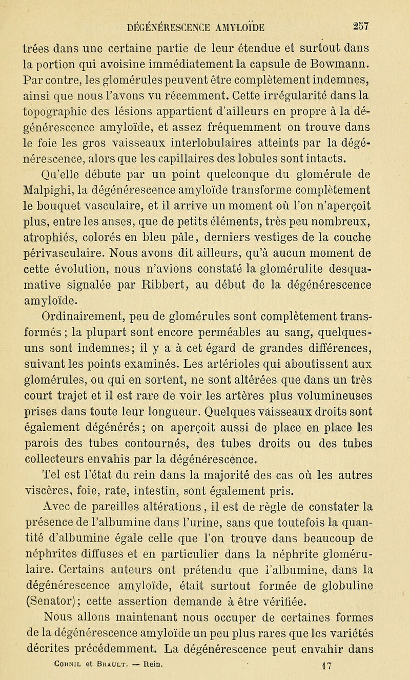 trées dans une certaine partie de leur étendue et surtout dans la portion qui avoisine immédiatement la capsule de Bowmann. Par contre, les glomérules peuvent être complètement indemnes, ainsi que nous l'avons vu récemment. Cette irrégularité dans la topographie des lésions appartient d'ailleurs en propre à la dé- générescence amyloïde, et assez fréquemment on trouve dans le foie les gros vaisseaux interlobulaires atteints par la dégé- nérescence, alors que les capillaires des lobules sont intacts. Qu'elle débute par un point quelconque du giomérule de Malpighi, la dégénérescence amyloïde transforme complètement le bouquet vasculaire, et il arrive un moment où l'on n'aperçoit plus, entre les anses, que de petits éléments, très peu nombreux, atrophiés, colorés en bleu pâle, derniers vestiges de la couche périvasculaire. Nous avons dit ailleurs, qu'à aucun moment de cette évolution, nous n'avions constaté la glomérulite desqua- mative signalée par Ribbert, au début de la dégénérescence amyloïde. Ordinairement, peu de glomérules sont complètement trans- formés ; la plupart sont encore perméables au sang, quelques- uns sont indemnes; il y a à cet égard de grandes différences, suivant les points examinés. Les artérioles qui aboutissent aux glomérules, ou qui en sortent, ne sont altérées que dans un très court trajet et il est rare de voir les artères plus volumineuses prises dans toute leur longueur. Quelques vaisseaux droits sont également dégénérés; on aperçoit aussi de place en place les parois des tubes contournés, des tubes droits ou des tubes collecteurs envahis par la dégénérescence. Tel est l'état du rein dans la majorité des cas où les autres viscères, foie, rate, intestin, sont également pris. Avec de pareilles altérations, il est de règle de constater la présence de l'albumine dans l'urine, sans que toutefois la quan- tité d'albumine égale celle que l'on trouve dans beaucoup de néphrites diffuses et en particulier dans la néphrite gloméru- laire. Certains auteurs ont prétendu que l'albumine, dans la dégénérescence amyloïde, était surtout formée de globuline (Senator); cette assertion demande à être vérifiée. Nous allons maintenant nous occuper de certaines formes de la dégénérescence amyloïde un peu plus rares que les variétés décrites précédemment. La dégénérescence peut envahir dans Cohnil et Brault. — Rein. • |7