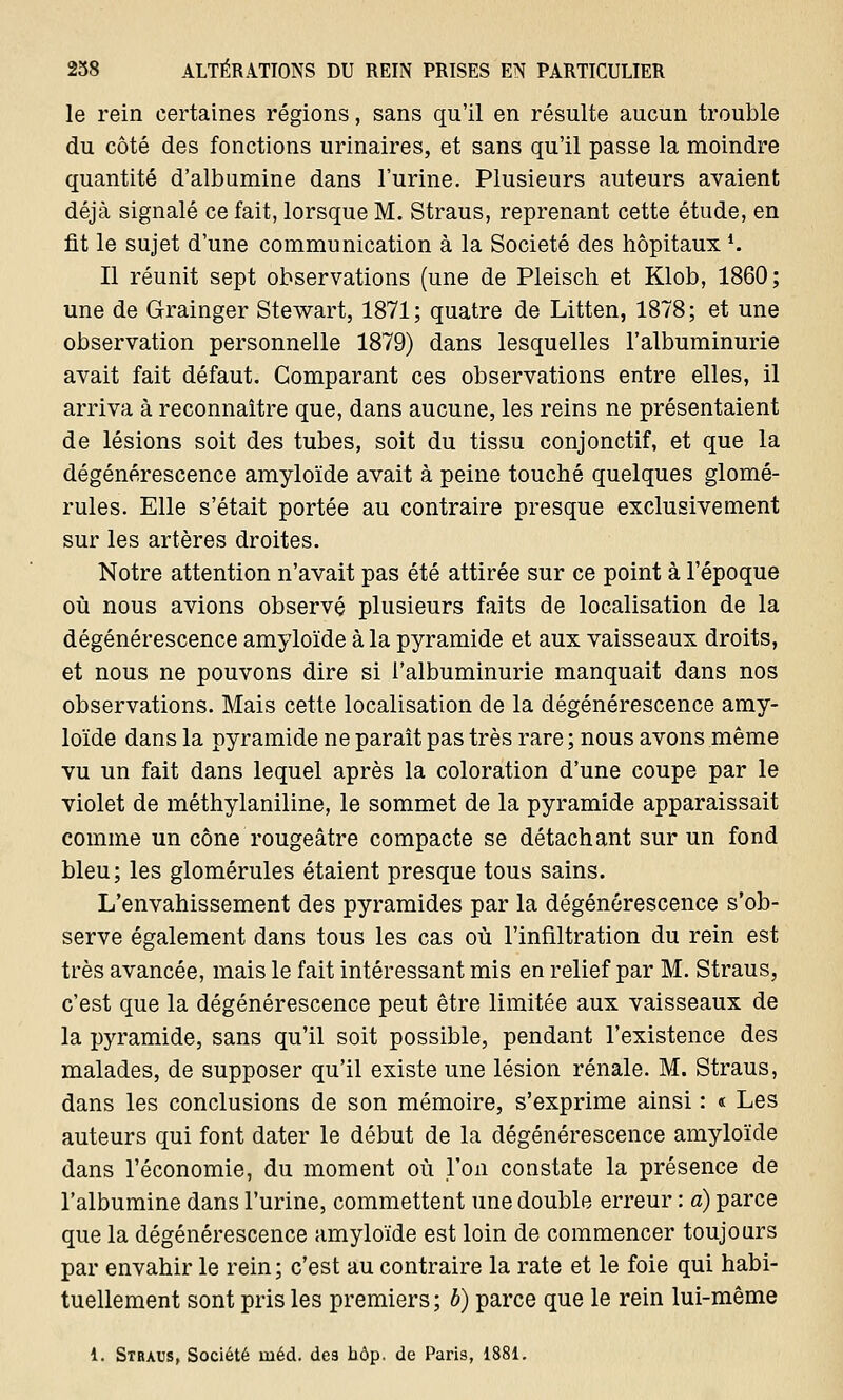 le rein certaines régions, sans qu'il en résulte aucun trouble du côté des fonctions urinaires, et sans qu'il passe la moindre quantité d'albumine dans l'urine. Plusieurs auteurs avaient déjà signalé ce fait, lorsque M. Straus, reprenant cette étude, en fit le sujet d'une communication à la Société des hôpitauxl. Il réunit sept observations (une de Pleisch et Klob, 1860; une de Grainger Stewart, 1871; quatre de Litten, 1878; et une observation personnelle 1879) dans lesquelles l'albuminurie avait fait défaut. Comparant ces observations entre elles, il arriva à reconnaître que, dans aucune, les reins ne présentaient de lésions soit des tubes, soit du tissu conjonctif, et que la dégénérescence amyloïde avait à peine touché quelques glomé- rules. Elle s'était portée au contraire presque exclusivement sur les artères droites. Notre attention n'avait pas été attirée sur ce point à l'époque où nous avions observé plusieurs faits de localisation de la dégénérescence amyloïde à la pyramide et aux vaisseaux droits, et nous ne pouvons dire si l'albuminurie manquait dans nos observations. Mais cette localisation de la dégénérescence amy- loïde dans la pyramide ne paraît pas très rare ; nous avons même vu un fait dans lequel après la coloration d'une coupe par le violet de méthylaniline, le sommet de la pyramide apparaissait comme un cône rougeâtre compacte se détachant sur un fond bleu; les glomérules étaient presque tous sains. L'envahissement des pyramides par la dégénérescence s'ob- serve également dans tous les cas où l'infiltration du rein est très avancée, mais le fait intéressant mis en relief par M. Straus, c'est que la dégénérescence peut être limitée aux vaisseaux de la pyramide, sans qu'il soit possible, pendant l'existence des malades, de supposer qu'il existe une lésion rénale. M. Straus, dans les conclusions de son mémoire, s'exprime ainsi : « Les auteurs qui font dater le début de la dégénérescence amyloïde dans l'économie, du moment où l'on constate la présence de l'albumine dans l'urine, commettent une double erreur : à) parce que la dégénérescence amyloïde est loin de commencer toujours par envahir le rein ; c'est au contraire la rate et le foie qui habi- tuellement sont pris les premiers; b) parce que le rein lui-même i. Stbaus, Société uiéd. des hôp. de Paris, 1881.