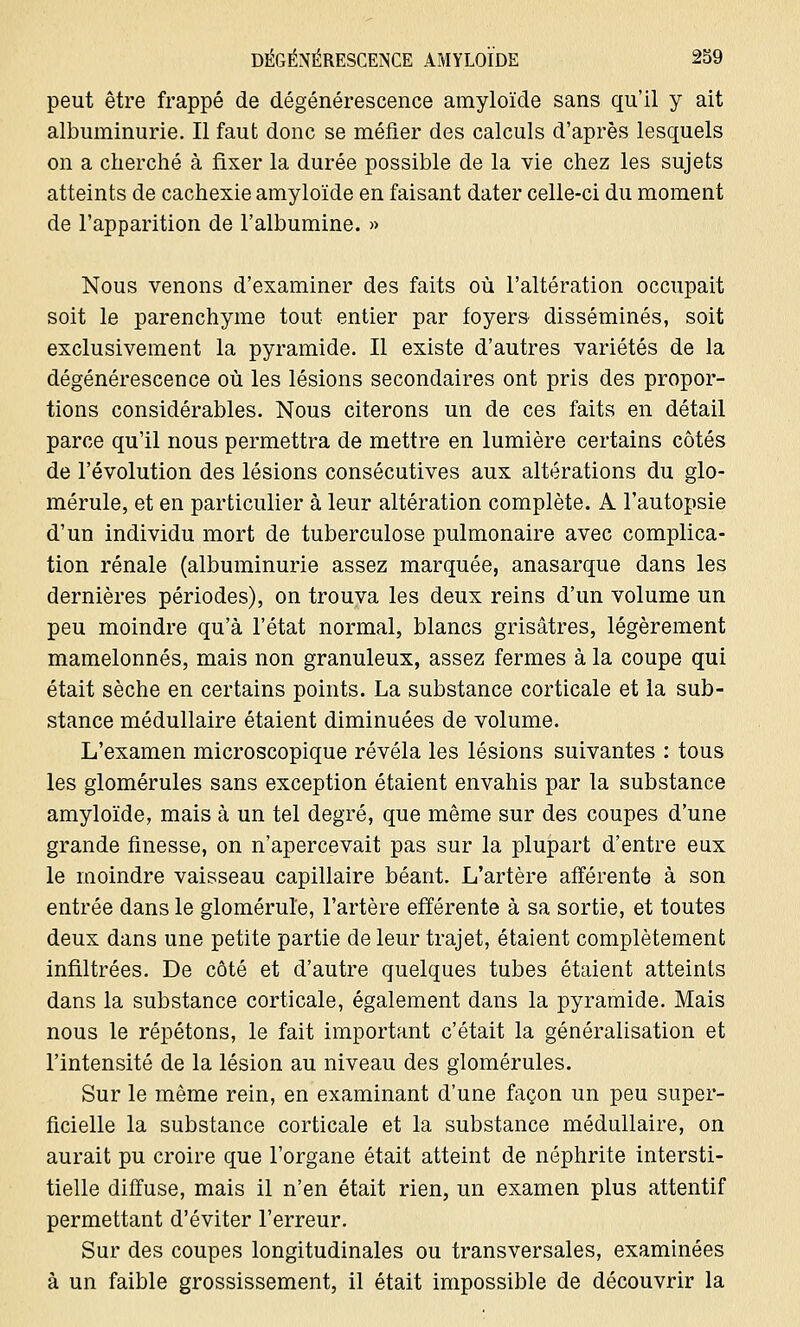 peut être frappé de dégénérescence amyloïde sans qu'il y ait albuminurie. Il faut donc se méfier des calculs d'après lesquels on a cherché à fixer la durée possible de la vie chez les sujets atteints de cachexie amyloïde en faisant dater celle-ci du moment de l'apparition de l'albumine. » Nous venons d'examiner des faits où l'altération occupait soit le parenchyme tout entier par foyers disséminés, soit exclusivement la pyramide. Il existe d'autres variétés de la dégénérescence où les lésions secondaires ont pris des propor- tions considérables. Nous citerons un de ces faits en détail parce qu'il nous permettra de mettre en lumière certains côtés de l'évolution des lésions consécutives aux altérations du glo- mérule, et en particulier à leur altération complète. A l'autopsie d'un individu mort de tuberculose pulmonaire avec complica- tion rénale (albuminurie assez marquée, anasarque dans les dernières périodes), on trouva les deux reins d'un volume un peu moindre qu'à l'état normal, blancs grisâtres, légèrement mamelonnés, mais non granuleux, assez fermes à la coupe qui était sèche en certains points. La substance corticale et la sub- stance médullaire étaient diminuées de volume. L'examen microscopique révéla les lésions suivantes : tous les glomérules sans exception étaient envahis par la substance amyloïde, mais à un tel degré, que même sur des coupes d'une grande finesse, on n'apercevait pas sur la plupart d'entre eux le moindre vaisseau capillaire béant. L'artère afférente à son entrée dans le gloméruïe, l'artère efférente à sa sortie, et toutes deux dans une petite partie de leur trajet, étaient complètement infiltrées. De côté et d'autre quelques tubes étaient atteints dans la substance corticale, également dans la pyramide. Mais nous le répétons, le fait important c'était la généralisation et l'intensité de la lésion au niveau des glomérules. Sur le même rein, en examinant d'une façon un peu super- ficielle la substance corticale et la substance médullaire, on aurait pu croire que l'organe était atteint de néphrite intersti- tielle diffuse, mais il n'en était rien, un examen plus attentif permettant d'éviter l'erreur. Sur des coupes longitudinales ou transversales, examinées à un faible grossissement, il était impossible de découvrir la