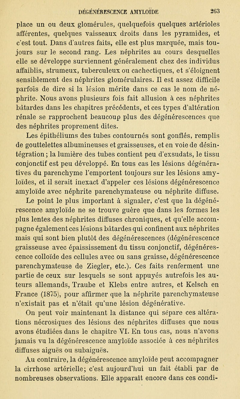 place un ou deux glomérules, quelquefois quelques artérioles afférentes, quelques vaisseaux droits dans les pyramides, et c'est tout. Dans d'autres faits, elle est plus marquée, mais tou- jours sur le second rang. Les néphrites au cours desquelles elle se développe surviennent généralement chez des individus affaiblis, strumeux, tuberculeux ou cachectiques, et s'éloignent sensiblement des néphrites glomérulaires. Il est assez difficile parfois de dire si la lésion mérite dans ce cas le nom de né- phrite. Nous avons plusieurs fois fait allusion à ces néphrites bâtardes dans les chapitres précédents, et ces types d'altération rénale se rapprochent beaucoup plus des dégénérescences que des néphrites proprement dites. Les épithéliums des tubes contournés sont gonflés, remplis de gouttelettes albumineuses et graisseuses, et en voie de désin- tégration ; la lumière des tubes contient peu d'exsudats, le tissu conjonctif est peu développé. En tous cas les lésions dégénéra- tives du parenchyme l'emportent toujours sur les lésions amy- loïdes, et il serait inexact d'appeler ces lésions dégénérescence amyloïde avec néphrite parenchymateuse ou néphrite diffuse. Le point le plus important à signaler, c'est que la dégéné- rescence amyloïde ne se trouve guère que dans les formes les plus lentes des néphrites diffuses chroniques, et qu'elle accom- pagne également ces lésions bâtardes qui confinent aux néphrites mais qui sont bien plutôt des dégénérescences (dégénérescence graisseuse avec épaississement du tissu conjonctif, dégénéres- cence colloïde des cellules avec ou sans graisse, dégénérescence parenchymateuse de Ziegler, etc.). Ces faits renferment une partie de ceux sur lesquels se sont appuyés autrefois les au- teurs allemands, Traube et Klebs entre autres, et Kelsch en France (1875), pour affirmer que la néphrite parenchymateuse n'existait pas et n'était qu'une lésion dégénérative. On peut voir maintenant la distance qui sépare ces altéra- tions nécrosiques des lésions des néphrites diffuses que nous avons étudiées dans le chapitre VI. En tous cas, nous n'avons jamais vu la dégénérescence amyloïde associée à ces néphrites diffuses aiguës ou subaiguës. Au contraire, la dégénérescence amyloïde peut accompagner la cirrhose artérielle; c'est aujourd'hui un fait établi par de nombreuses observations. Elle apparaît encore dans ces condi-