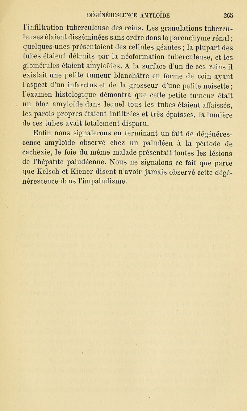 l'infiltration tuberculeuse des reins. Les granulations tubercu- leuses étaient disséminées sans ordre dans le parenchyme rénal ; quelques-unes présentaient des cellules géantes; la plupart des tubes étaient détruits par la néoformation tuberculeuse, et les glomérules étaient amyloïdes. A la surface d'un de ces reins il existait une petite tumeur blanchâtre en forme de coin ayant l'aspect d'un infarctus et de la grosseur d'une petite noisette ; l'examen histologique démontra que cette petite tumeur était un bloc amyloïde dans lequel tous les tubes étaient affaissés, les parois propres étaient infiltrées et très épaisses, la lumière de ces tubes avait totalement disparu. Enfin nous signalerons en terminant un fait de dégénéres- cence amyloïde observé chez un paludéen à la période de cachexie, le foie du même malade présentait toutes les lésions de l'hépatite paludéenne. Nous ne signalons ce fait que parce que Kelsch et Kiener disent n'avoir jamais observé cette dégé- nérescence dans l'impaludisme.