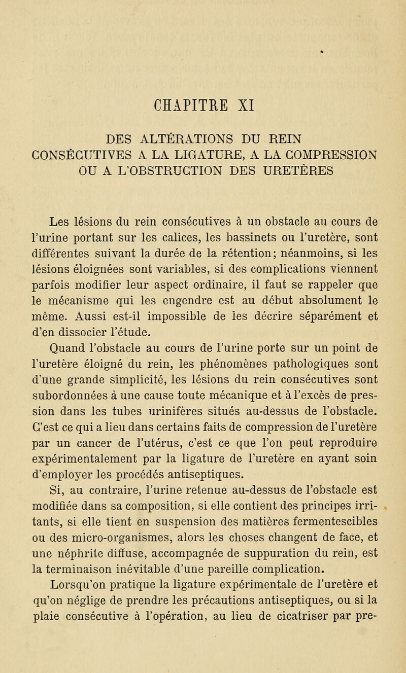 CHAPITRE XI DES ALTÉRATIONS DU REIN CONSÉCUTIVES A LA LIGATURE, A LA COMPRESSION OU A L'OBSTRUCTION DES URETÈRES Les lésions du rein consécutives à un obstacle au cours de l'urine portant sur les calices, les bassinets ou l'uretère, sont différentes suivant la durée de la rétention ; néanmoins, si les lésions éloignées sont variables, si des complications viennent parfois modifier leur aspect ordinaire, il faut se rappeler que le mécanisme qui les engendre est au début absolument le même. Aussi est-il impossible de les décrire séparément et d'en dissocier l'étude. Quand l'obstacle au cours de l'urine porte sur un point de l'uretère éloigné du rein, les phénomènes pathologiques sont d'une grande simplicité, les lésions du rein consécutives sont subordonnées à une cause toute mécanique et à l'excès de pres- sion dans les tubes urinifères situés au-dessus de l'obstacle. C'est ce qui a lieu dans certains faits de compression de l'uretère par un cancer de l'utérus, c'est ce que l'on peut reproduire expérimentalement par la ligature de l'uretère en ayant soin d'employer les procédés antiseptiques. Si, au contraire, l'urine retenue au-dessus de l'obstacle est modifiée dans sa composition, si elle contient des principes irri- tants, si elle tient en suspension des matières fermentescibles ou des micro-organismes, alors les choses changent de face, et une néphrite diffuse, accompagnée de suppuration du rein, est la terminaison inévitable d'une pareille complication. Lorsqu'on pratique la ligature expérimentale de l'uretère et qu'on néglige de prendre les précautions antiseptiques, ou si la plaie consécutive à l'opération, au lieu de cicatriser par pre-