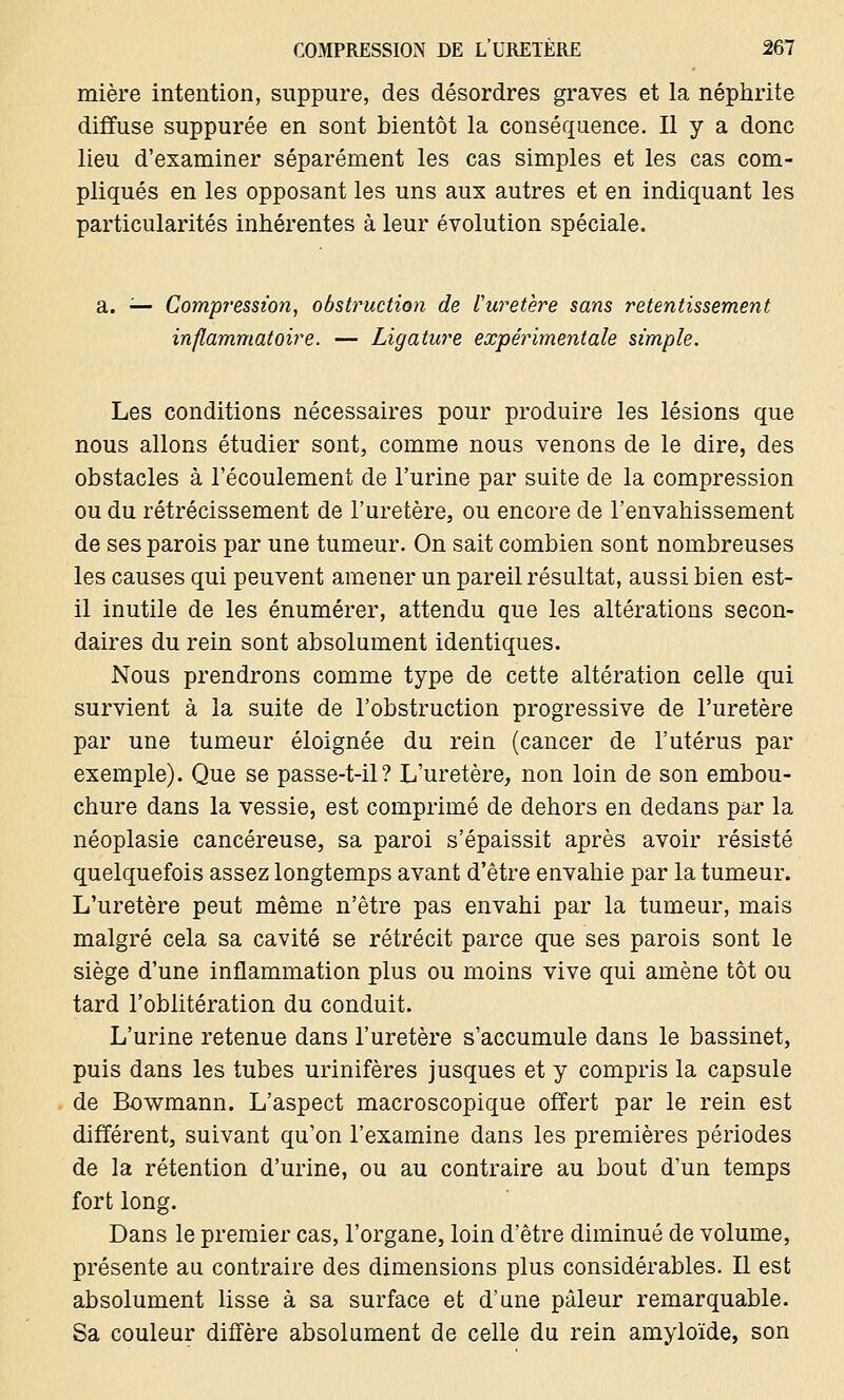 mière intention, suppure, des désordres graves et la néphrite diffuse suppurée en sont bientôt la conséquence. Il y a donc lieu d'examiner séparément les cas simples et les cas com- pliqués en les opposant les uns aux autres et en indiquant les particularités inhérentes à leur évolution spéciale. a. — Compression, obstruction de l'uretère sans retentissement inflammatoire. — Ligature expérimentale simple. Les conditions nécessaires pour produire les lésions que nous allons étudier sont, comme nous venons de le dire, des obstacles à l'écoulement de l'urine par suite de la compression ou du rétrécissement de l'uretère, ou encore de l'envahissement de ses parois par une tumeur. On sait combien sont nombreuses les causes qui peuvent amener un pareil résultat, aussi bien est- il inutile de les énumérer, attendu que les altérations secon- daires du rein sont absolument identiques. Nous prendrons comme type de cette altération celle qui survient à la suite de l'obstruction progressive de l'uretère par une tumeur éloignée du rein (cancer de l'utérus par exemple). Que se passe-t-il? L'uretère, non loin de son embou- chure dans la vessie, est comprimé de dehors en dedans par la néoplasie cancéreuse, sa paroi s'épaissit après avoir résisté quelquefois assez longtemps avant d'être envahie par la tumeur. L'uretère peut même n'être pas envahi par la tumeur, mais malgré cela sa cavité se rétrécit parce que ses parois sont le siège d'une inflammation plus ou moins vive qui amène tôt ou tard l'oblitération du conduit. L'urine retenue dans l'uretère s'accumule dans le bassinet, puis dans les tubes urinifères jusques et y compris la capsule de Bowmann. L'aspect macroscopique offert par le rein est différent, suivant qu'on l'examine dans les premières périodes de la rétention d'urine, ou au contraire au bout d'un temps fort long. Dans le premier cas, l'organe, loin d'être diminué de volume, présente au contraire des dimensions plus considérables. Il est absolument lisse à sa surface et d'une pâleur remarquable. Sa couleur diffère absolument de celle du rein amyloïde, son