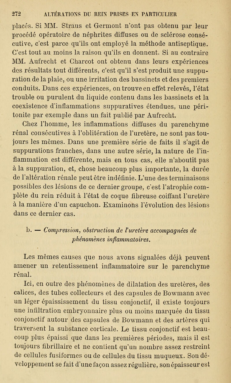 placés. Si MM. Straus et Germont n'ont pas obtenu par leur procédé opératoire de néphrites diffuses ou de sclérose consé- cutive, c'est parce qu'ils ont employé la méthode antiseptique. C'est tout au moins la raison qu'ils en donnent. Si au contraire MM. Aufrecht et Gharcot ont obtenu dans leurs expériences des résultats tout différents, c'est qu'il s'est produit une suppu- ration de la plaie, ou une irritation des bassinets et des premiers conduits. Dans ces expériences, on trouve en effet relevés, l'état trouble ou purulent du liquide contenu dans les bassinets et la coexistence d'inflammations suppuratives étendues, une péri- tonite par exemple dans un fait publié par Aufrecht. Chez l'homme, les inflammations diffuses du parenchyme rénal consécutives à l'oblitération de l'uretère, ne sont pas tou- jours les mêmes. Dans une première série de faits il s'agit de suppurations franches, dans une autre série, la nature de l'in- flammation est différente, mais en tous cas, elle n'aboutit pas à la suppuration, et, chose beaucoup plus importante, la durée de l'altération rénale peut être indéfinie. L'une des terminaisons possibles des lésions de ce dernier groupe, c'est l'atrophie com- plète du rein réduit à l'état de coque fibreuse coiffant l'uretère à la manière d'un capuchon. Examinons l'évolution des lésions dans ce dernier cas. b. — Compression, obstruction de l'uretère accompagnées de phénomènes inflammatoires. Les mêmes causes que nous avons signalées déjà peuvent amener un retentissement inflammatoire sur le parenchyme rénal. Ici, en outre des phénomènes de dilatation des uretères, des calices, des tubes collecteurs et des capsules de Bowmann avec un léger épaississement du tissu conjonctif, il existe toujours une infiltration embryonnaire plus ou moins marquée du tissu conjonctif autour des capsules de Bowmann et des artères qui traversent la substance corticale. Le tissu conjonctif est beau- coup plus épaissi que dans les premières périodes, mais il est toujours fibrillaire et ne contient qu'un nombre assez restreint de cellules fusiformes ou de cellules du tissu muqueux. Son dé- veloppement se fait d'une façon assez régulière, son épaisseur est