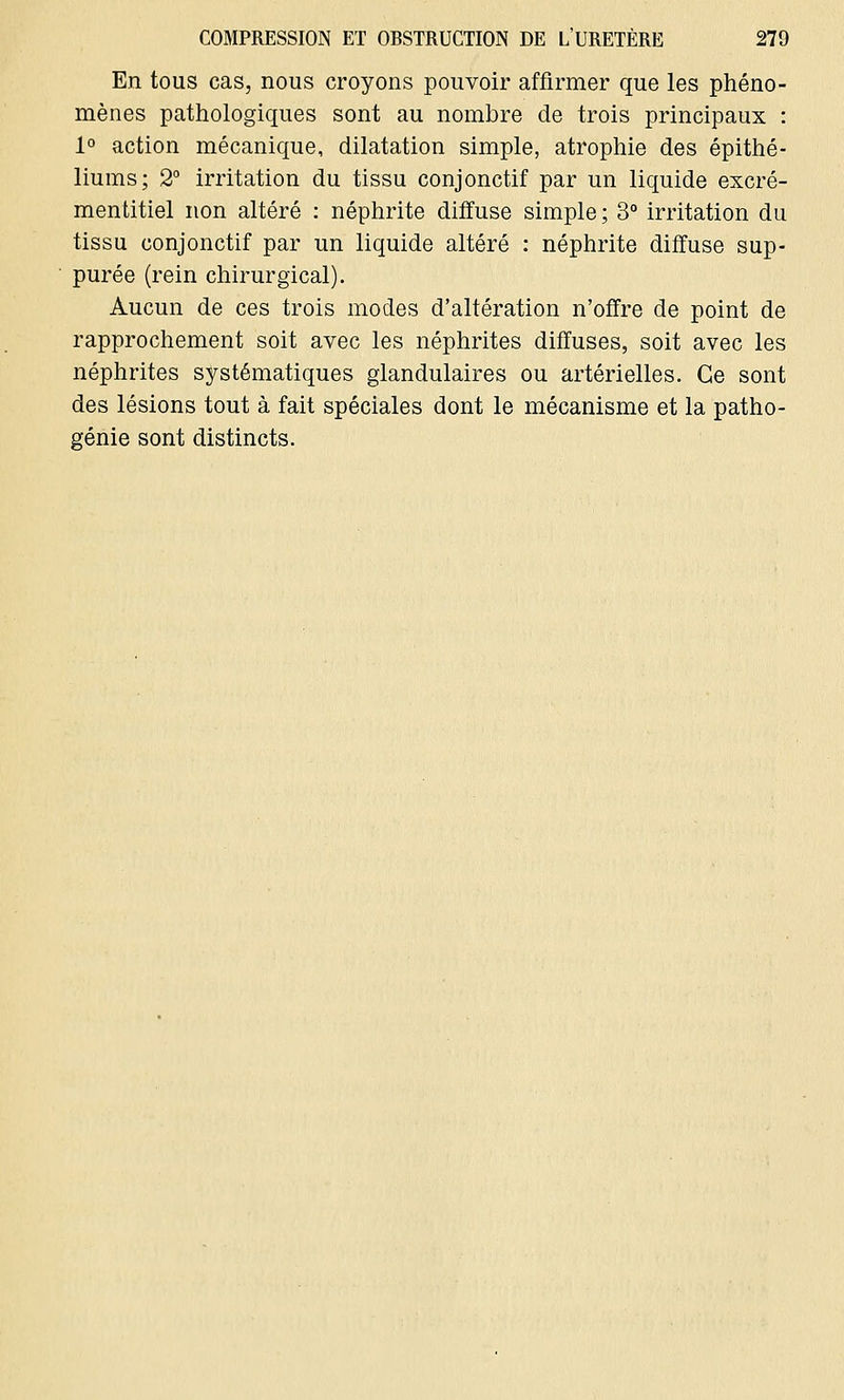 En tous cas, nous croyons pouvoir affirmer que les phéno- mènes pathologiques sont au nombre de trois principaux : 1° action mécanique, dilatation simple, atrophie des épithé- liums; 2° irritation du tissu conjonctif par un liquide excré- mentitiel non altéré : néphrite diffuse simple; 3° irritation du tissu conjonctif par un liquide altéré : néphrite diffuse sup- purée (rein chirurgical). Aucun de ces trois modes d'altération n'offre de point de rapprochement soit avec les néphrites diffuses, soit avec les néphrites systématiques glandulaires ou artérielles. Ce sont des lésions tout à fait spéciales dont le mécanisme et la patho- génie sont distincts.