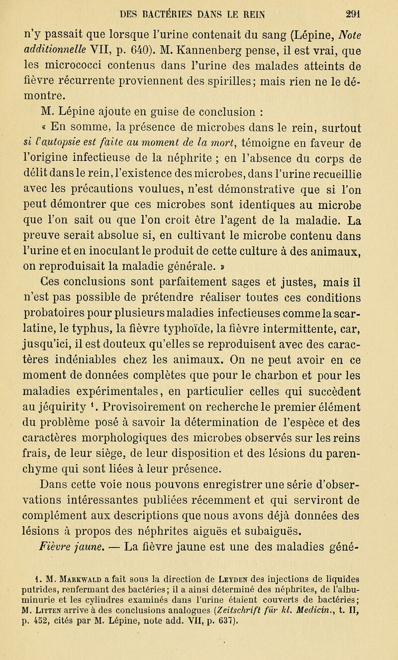 n'y passait que lorsque l'urine contenait du sang (Lépine, Note additionnelle VII, p. 640). M. Kannenberg pense, il est vrai, que les micrococci contenus dans l'urine des malades atteints de fièvre récurrente proviennent des spirilles ; mais rien ne le dé- montre. M. Lépine ajoute en guise de conclusion : « En somme, la présence de microbes dans le rein, surtout si l'autopsie est faite au moment de la mort, témoigne en faveur de l'origine infectieuse de la néphrite ; en l'absence du corps de délit dans le rein, l'existence des microbes, dans l'urine recueillie avec les précautions voulues, n'est démonstrative que si l'on peut démontrer que ces microbes sont identiques au microbe que l'on sait ou que l'on croit être l'agent de la maladie. La preuve serait absolue si, en cultivant le microbe contenu dans l'urine et en inoculant le produit de cette culture à des animaux, on reproduisait la maladie générale. » Ces conclusions sont parfaitement sages et justes, mais il n'est pas possible de prétendre réaliser toutes ces conditions probatoires pour plusieurs maladies infectieuses comme la scar- latine, le typhus, la fièvre typhoïde, la fièvre intermittente, car, jusqu'ici, il est douteux qu'elles se reproduisent avec des carac- tères indéniables chez les animaux. On ne peut avoir en ce moment de données complètes que pour le charbon et pour les maladies expérimentales, en particulier celles qui succèdent au jéquirity *. Provisoirement on recherche le premier élément du problème posé à savoir la détermination de l'espèce et des caractères morphologiques des microbes observés sur les reins frais, de leur siège, de leur disposition et des lésions du paren- chyme qui sont liées à leur présence. Dans cette voie nous pouvons enregistrer une série d'obser- vations intéressantes publiées récemment et qui serviront de complément aux descriptions que nous avons déjà données des lésions à propos des néphrites aiguës et subaiguës. Fièvre jaune. — La fièvre jaune est une des maladies géné- 1. M. Markwald a fait sous la direction de Leyden des injections de liquides putrides, renfermant des bactéries; il a ainsi déterminé des néphrites, de l'albu- minurie et les cylindres examinés dans l'urine étaient couverts de bactéries ; M. Litten arrive à des conclusions analogues (Zeitschrift fur kl. Medicin., t. II, p. 452, cités par M. Lépine, note add. VII, p. 637).