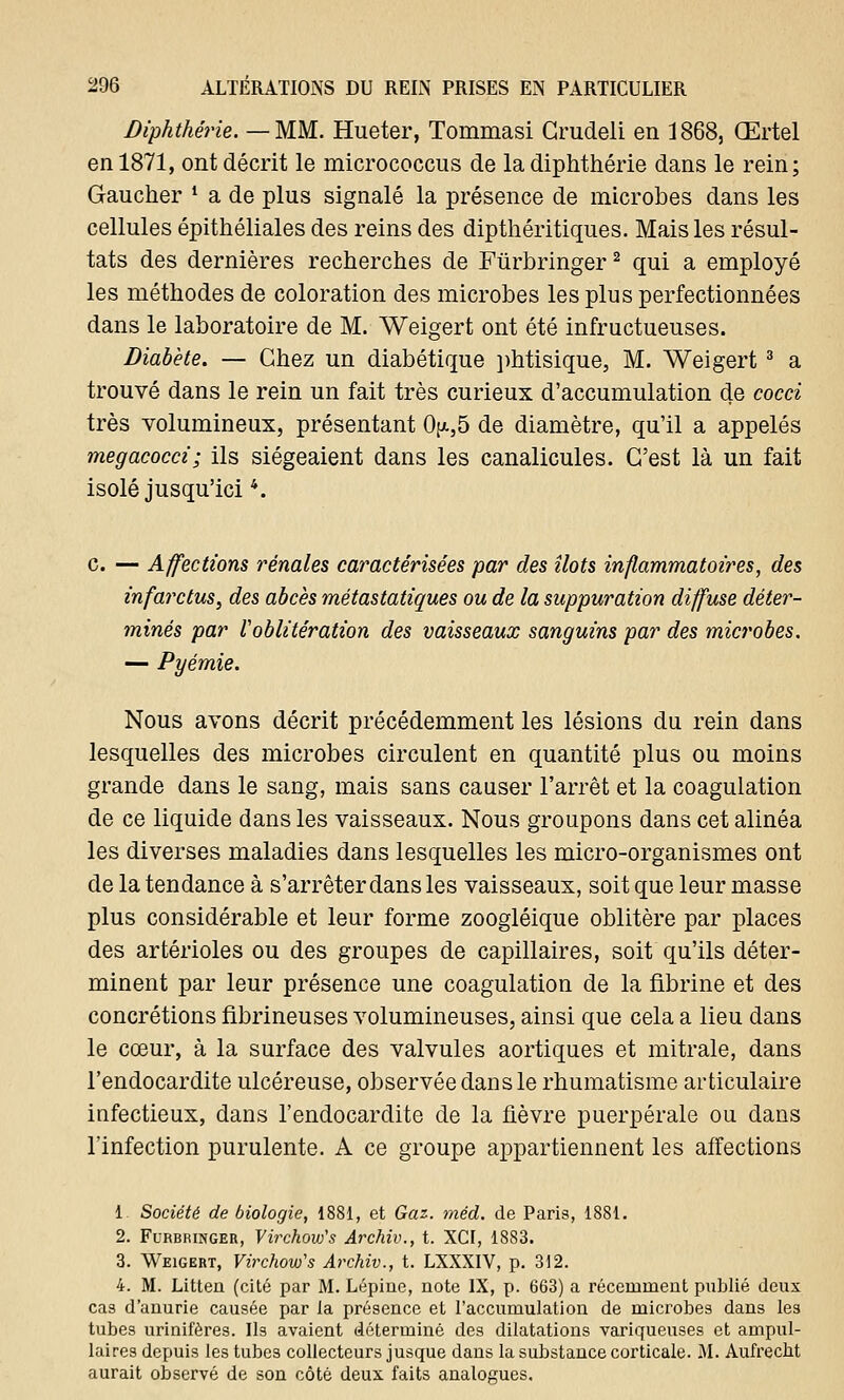 Diphthérie. — MM. Hueter, Toinmasi Grudeli en 1868, Œrtel en 1871, ont décrit le micrococcus de la diphthérie dans le rein; Gaucher ' a de plus signalé la présence de microbes dans les cellules épithéliales des reins des dipthéritiques. Mais les résul- tats des dernières recherches de Fùrbringer2 qui a employé les méthodes de coloration des microbes les plus perfectionnées dans le laboratoire de M. Weigert ont été infructueuses. Diabète. — Chez un diabétique phtisique, M. Weigert3 a trouvé dans le rein un fait très curieux d'accumulation de cocci très volumineux, présentant 0>,5 de diamètre, qu'il a appelés megacocci; ils siégeaient dans les canalicules. C'est là un fait isolé jusqu'ici4. c. — Affections rénales caractérisées par des îlots inflammatoires, des infarctus, des abcès métastatiques ou de la suppuration diffuse déter- minés par l'oblitération des vaisseaux sanguins par des microbes. — Pyémie. Nous avons décrit précédemment les lésions du rein dans lesquelles des microbes circulent en quantité plus ou moins grande dans le sang, mais sans causer l'arrêt et la coagulation de ce liquide dans les vaisseaux. Nous groupons dans cet alinéa les diverses maladies dans lesquelles les micro-organismes ont de la tendance à s'arrêter dans les vaisseaux, soit que leur masse plus considérable et leur forme zoogléique oblitère par places des artérioles ou des groupes de capillaires, soit qu'ils déter- minent par leur présence une coagulation de la fibrine et des concrétions fibrineuses volumineuses, ainsi que cela a lieu dans le cœur, à la surface des valvules aortiques et mitrale, dans l'endocardite ulcéreuse, observée dans le rhumatisme articulaire infectieux, dans l'endocardite de la fièvre puerpérale ou dans l'infection purulente. A ce groupe appartiennent les affections 1 Société de biologie, 1881, et Gaz. méd. de Paris, 1881. 2. Fùrbringer, Virchow,s Archiv., t. XCI, 1883. 3. Weigert, Virchow's Archiv., t. LXXXIV, p. 312. 4. M. Litten (cité par M. Lépine, note IX, p. 663) a récemment publié deux cas d'anurie causée par la présence et l'accumulation de microbes dans le3 tubes urinifères. Ils avaient déterminé des dilatations variqueuses et ampul- laires depuis les tubes collecteurs jusque dans la substance corticale. M. Aufrecht aurait observé de son côté deux faits analogues.