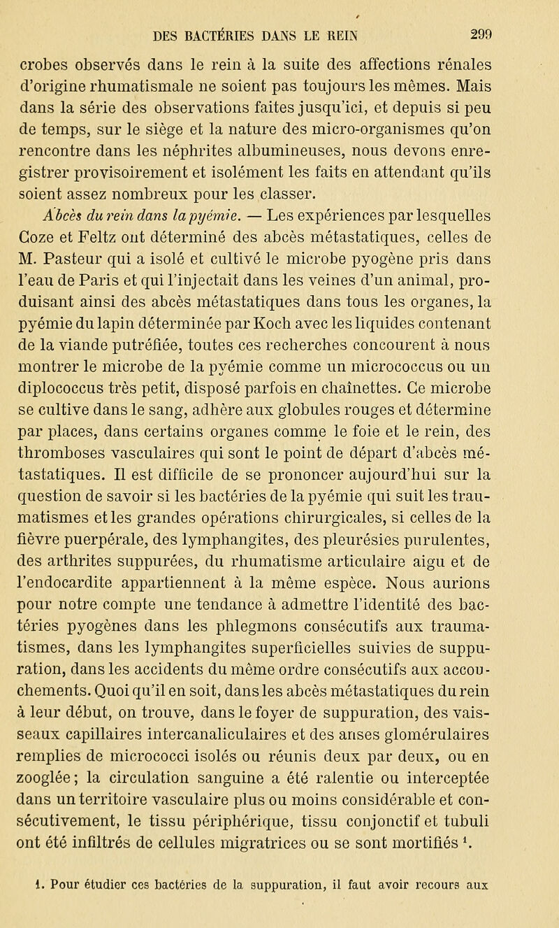 crobes observés dans le rein à la suite des affections rénales d'origine rhumatismale ne soient pas toujours les mêmes. Mais dans la série des observations faites jusqu'ici, et depuis si peu de temps, sur le siège et la nature des micro-organismes qu'on rencontre dans les néphrites albumineuses, nous devons enre- gistrer provisoirement et isolément les faits en attendant qu'ils soient assez nombreux pour les classer. Abcès du rein dans la pyémie. — Les expériences par lesquelles Goze et Feltz ont déterminé des abcès métastatiques, celles de M. Pasteur qui a isolé et cultivé le microbe pyogène pris dans l'eau de Paris et qui l'injectait dans les veines d'un animal, pro- duisant ainsi des abcès métastatiques dans tous les organes, la pyémie du lapin déterminée par Koch avec les liquides contenant de la viande putréfiée, toutes ces recherches concourent à nous montrer le microbe de la pyémie comme un micrococcus ou un diplococcus très petit, disposé parfois en chaînettes. Ce microbe se cultive dans le sang, adhère aux globules rouges et détermine par places, dans certains organes comme le foie et le rein, des thromboses vasculaires qui sont le point de départ d'abcès mé- tastatiques. Il est difficile de se prononcer aujourd'hui sur la question de savoir si les bactéries de la pyémie qui suit les trau- matismes et les grandes opérations chirurgicales, si celles de la fièvre puerpérale, des lymphangites, des pleurésies purulentes, des arthrites suppurées, du rhumatisme articulaire aigu et de l'endocardite appartiennent à la même espèce. Nous aurions pour notre compte une tendance à admettre l'identité des bac- téries pyogènes dans les phlegmons consécutifs aux trauma- tismes, dans les lymphangites superficielles suivies de suppu- ration, dans les accidents du même ordre consécutifs aux accou- chements. Quoi qu'il en soit, dans les abcès métastatiques du rein à leur début, on trouve, dans le foyer de suppuration, des vais- seaux capillaires intercanaliculaires et des anses glomérulaires remplies de micrococci isolés ou réunis deux par deux, ou en zooglée; la circulation sanguine a été ralentie ou interceptée dans un territoire vasculaire plus ou moins considérable et con- sécutivement, le tissu périphérique, tissu conjonctif et tubuli ont été infiltrés de cellules migratrices ou se sont mortifiés*. 1. Pour étudier ces bactéries de la suppuration, il faut avoir recours aux