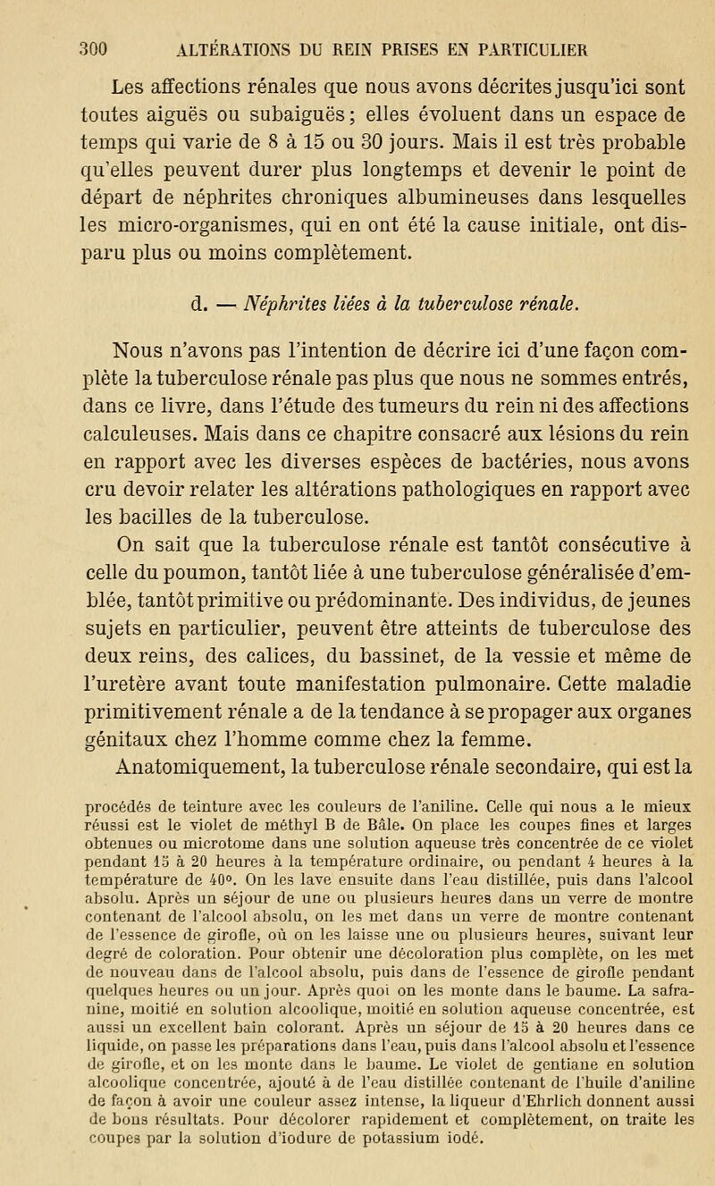 Les affections rénales que nous avons décrites jusqu'ici sont toutes aiguës ou subaiguës ; elles évoluent dans un espace de temps qui varie de 8 à 15 ou 30 jours. Mais il est très probable qu'elles peuvent durer plus longtemps et devenir le point de départ de néphrites chroniques albumineuses dans lesquelles les micro-organismes, qui en ont été la cause initiale, ont dis- paru plus ou moins complètement. d. — Néphrites liées à la tuberculose rénale. Nous n'avons pas l'intention de décrire ici d'une façon com- plète la tuberculose rénale pas plus que nous ne sommes entrés, dans ce livre, dans l'étude des tumeurs du rein ni des affections calculeuses. Mais dans ce chapitre consacré aux lésions du rein en rapport avec les diverses espèces de bactéries, nous avons cru devoir relater les altérations pathologiques en rapport avec les bacilles de la tuberculose. On sait que la tuberculose rénale est tantôt consécutive à celle du poumon, tantôt liée à une tuberculose généralisée d'em- blée, tantôt primitive ou prédominante. Des individus, de jeunes sujets en particulier, peuvent être atteints de tuberculose des deux reins, des calices, du bassinet, de la vessie et même de l'uretère avant toute manifestation pulmonaire. Cette maladie primitivement rénale a de la tendance à se propager aux organes génitaux chez l'homme comme chez la femme. Anatomiquement, la tuberculose rénale secondaire, qui est la procédés de teinture avec les couleurs de l'aniline. Celle qui nous a le mieux réussi est le violet de méthyl B de Bâle. On place les coupes fines et larges obtenues ou microtorne dans une solution aqueuse très concentrée de ce violet pendant 13 à 20 heures à la température ordinaire, ou pendant 4 heures à la température de 40°. On les lave ensuite dans l'eau distillée, puis dans l'alcool absolu. Après un séjour de une ou plusieurs heures dans un verre de montre contenant de l'alcool absolu, on les met dans un verre de montre contenant de l'essence de girofle, où on les laisse une ou plusieurs heures, suivant leur degré de coloration. Pour obtenir une décoloration plus complète, on les met de nouveau dans de l'alcool absolu, puis dans de l'essence de girofle pendant quelques heures ou un jour. Après quoi on les monte dans le baume. La safra- nine, moitié en solution alcoolique, moitié en solution aqueuse concentrée, est aussi un excellent bain colorant. Après un séjour de 15 à 20 heures dans ce liquide, on passe les préparations dans l'eau, puis dans l'alcool absolu et l'essence de girofle, et on les monte dans le baume. Le violet de gentiane en solution alcoolique concentrée, ajouté à de l'eau distillée contenant de l'huile d'aniline de façon à avoir une couleur assez intense, la liqueur d'Ehrlich donnent aussi de bons résultats. Pour décolorer rapidement et complètement, on traite les coupes par la solution d'iodure de potassium iodé.