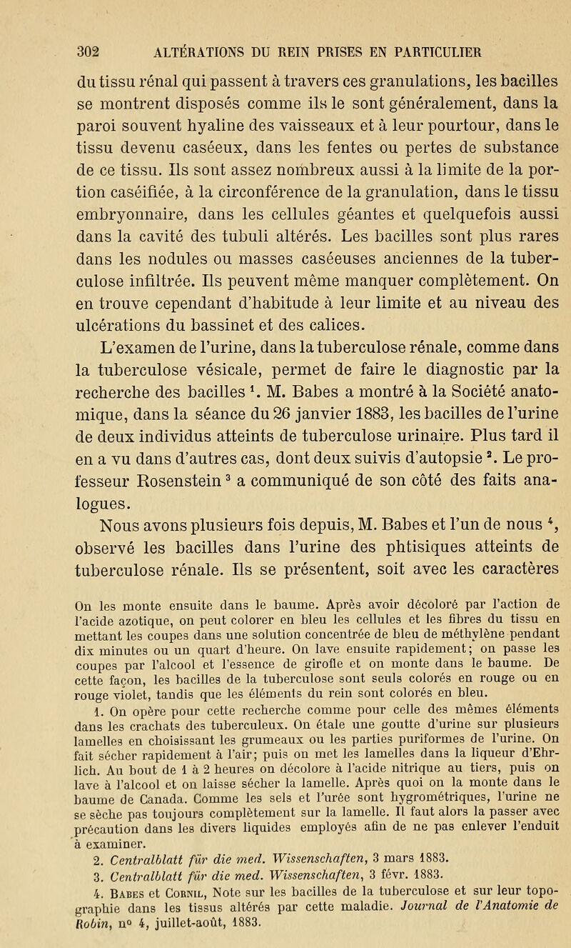 du tissu rénal qui passent à travers ces granulations, les bacilles se montrent disposés comme ils le sont généralement, dans la paroi souvent hyaline des vaisseaux et à leur pourtour, dans le tissu devenu caséeux, dans les fentes ou pertes de substance de ce tissu. Ils sont assez nombreux aussi à la limite de la por- tion caséifiée, à la circonférence de la granulation, dans le tissu embryonnaire, dans les cellules géantes et quelquefois aussi dans la cavité des tubuli altérés. Les bacilles sont plus rares dans les nodules ou masses caséeuses anciennes de la tuber- culose infiltrée. Ils peuvent même manquer complètement. On en trouve cependant d'habitude à leur limite et au niveau des ulcérations du bassinet et des calices. L'examen de l'urine, dans la tuberculose rénale, comme dans la tuberculose vésicale, permet de faire le diagnostic par la recherche des bacilles *. M. Babes a montré à la Société anato- mique, dans la séance du 26 janvier 1883, les bacilles de l'urine de deux individus atteints de tuberculose urinaire. Plus tard il en a vu dans d'autres cas, dont deux suivis d'autopsie3. Le pro- fesseur Rosenstein3 a communiqué de son côté des faits ana- logues. Nous avons plusieurs fois depuis, M. Babes et l'un de nous 4, observé les bacilles dans l'urine des phtisiques atteints de tuberculose rénale. Ils se présentent, soit avec les caractères On les monte ensuite dans le baume. Après avoir décoloré par l'action de l'acide azotique, on peut colorer en bleu les cellules et les fibres du tissu en mettant les coupes dans une solution concentrée de bleu de méthylène pendant dis minutes ou un quart d'heure. On lave ensuite rapidement; on passe les coupes par l'alcool et l'essence de girofle et on monte dans le baume. De cette façon, les bacilles de la tuberculose sont seuls colorés en rouge ou en rouge violet, tandis que les éléments du rein sont colorés en bleu. 1. On opère pour cette recherche comme pour celle des mêmes éléments dans les crachats des tuberculeux. On étale une goutte d'urine sur plusieurs lamelles en choisissant les grumeaux ou les parties puriformes de l'urine. On fait sécher rapidement à l'air; puis on met les lamelles dans la liqueur d'Ehr- lich. Au bout de 1 à 2 heures on décolore à l'acide nitrique au tiers, puis on lave à l'alcool et on laisse sécher la lamelle. Après quoi on la monte dans le baume de Canada. Comme les sels et l'urée sont hygrométriques, l'urine ne se sèche pas toujours complètement sur la lamelle. Il faut alors la passer avec précaution dans les divers liquides employés afin de ne pas enlever l'enduit à examiner. 2. Centralblatt fur die med. Wissenschaften, 3 mars 1883. 3. Centralblatt fur die med. Wissenschaften, 3 févr. 1883. 4. Babes et Cornil, Note sur les bacilles de la tuberculose et sur leur topo- graphie dans les tissus altérés par cette maladie. Journal de l'Anatomie de Robin, n° 4, juillet-août, 1883.