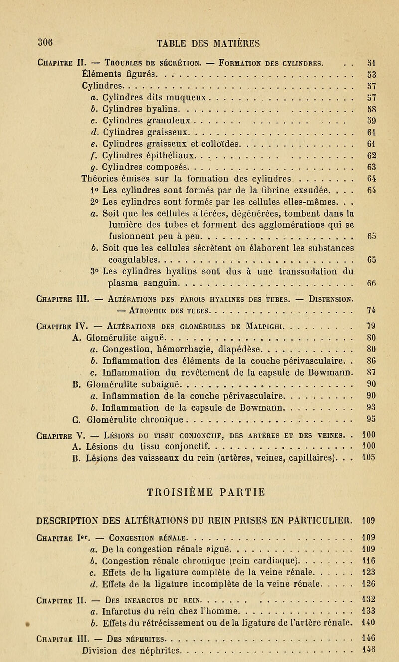 Chapitre II. — Troubles de sécrétion. — Formation des cylindres. . . 51 Éléments figurés 53 Cylindres 57 a. Cylindres dits muqueux 57 b. Cylindres hyalins 58 c. Cylindres granuleux 59 d. Cylindres graisseux 61 e. Cylindres graisseux et colloïdes 61 f. Cylindres épithéliaux. . 62 g. Cylindres composés 63 Théories émises sur la formation des cylindres 64 1° Les cylindres sont formés par de la fibrine exsudée. ... 64 2° Les cylindres sont formés par les cellules elles-mêmes. . . a. Soit que les cellules altérées, dégénérées, tombent dans la lumière des tubes et forment des agglomérations qui se fusionnent peu à peu 65 b. Soit que les cellules sécrètent ou élaborent les substances coagulables 65 3° Les cylindres hyalins sont dus à une transsudation du plasma sanguin 66 Chapitre III. — Altérations des parois hyalines des tubes. — Distension. — Atrophie des tubes 74 Chapitre IV. — Altérations des glomérules de Malpighi 79 A. Glomérulite aiguë 80 a. Congestion, hémorrhagie, diapédèse. 80 b. Inflammation des éléments de la couche périvasculaire. . 86 c. Inflammation du revêtement de la capsule de Bowmann. 87 B. Glomérulite subaiguë 90 a. Inflammation de la couche périvasculaire 90 6. Inflammation de la capsule de Bowmann 93 C. Glomérulite chronique 95 Chapitre V. — Lésions du tissu conjonctif, des artères et des veines. . 100 A. Lésions du tissu conjonctif 100 B. Lésions des vaisseaux du rein (artères, veines, capillaires). . . 105 TROISIEME PARTIE DESCRIPTION DES ALTÉRATIONS DU REIN PRISES EN PARTICULIER. 109 Chapitre Ier. — Congestion rénale 109 a. De la congestion rénale oiguë 109 b. Congestion rénale chronique (rein cardiaque) 116 c. Effets de la ligature complète de la veine rénale 123 d. Effets de la ligature incomplète de la veine rénale 126 Chapitre II. — Des infarctus du rein 132 a. Infarctus du rein chez l'homme 133 b. Effets du rétrécissement ou de la ligature de l'artère rénale. 140 Chapitbi III. — Des néphrites 146 Division des néphrites 146