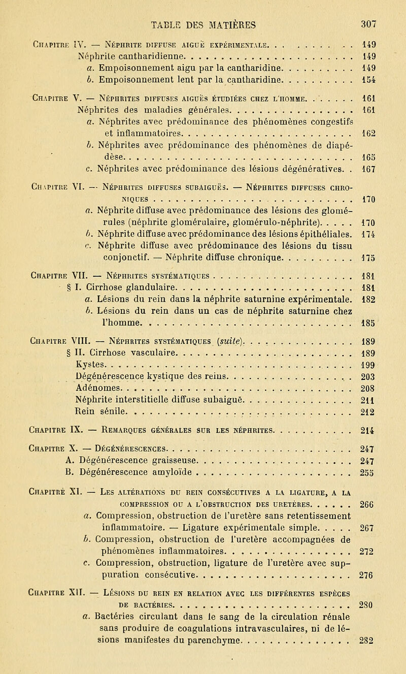 Chapitre IV. — Néphrite diffuse aiguë expérimentale 149 Néphrite cantharidienne 149 a. Empoisonnement aigu par la cantharidine 149 b. Empoisonnement lent par la cantharidine 154 Chapitre V. — Néphrites diffuses aiguës étudiées chez l'homme 161 Néphrites des maladies générales 161 a. Néphrites avec prédominance des phénomènes congestifs et inflammatoires 162 b. Néphrites avec prédominance des phénomènes de diapé- dèse 165 c. Néphrites avec prédominance des lésions dégénératives. . 167 Chapitre VI. — Néphrites diffuses subaiguës. — Néphrites diffuses chro- niques 170 a. Néphrite diffuse avec prédominance des lésions des glomé- rules (néphrite glomérulaire, glomérulo-néphrite) 170 b. Néphrite diffuse avec prédominance des lésions épithéliales. 174 c. Néphrite diffuse avec prédominance des lésions du tissu conjonctif. —Néphrite diffuse chronique 175 Chapitre VII. — Néphrites systématiques 181 § I. Cirrhose glandulaire 181 a. Lésions du rein dans la néphrite saturnine expérimentale. 182 6. Lésions du rein dans un cas de néphrite saturnine chez l'homme 185 Chapitre VIII. — Néphrites systématiques {suite). 189 § II. Cirrhose vasculaire 189 Kystes 199 Dégénérescence kystique des reins . 203 Adénomes 208 Néphrite interstitielle diffuse subaiguë 211 Rein sénile 212 Chapitre IX. — Remarques générales sur les néphrites 214 Chapitre X. — Dégénérescences 247 A. Dégénérescence graisseuse 247 B. Dégénérescence amyloïde 255 Chapitre XI. — Les altérations du rein consécutives a la ligature, a la compression ou a l'obstruction des uretères 266 a. Compression, obstruction de l'uretère sans retentissement inflammatoire. — Ligature expérimentale simple 267 b. Compression, obstruction de l'uretère accompagnées de phénomènes inflammatoires 272 c. Compression, obstruction, ligature de l'uretère avec sup- puration consécutive 276 Chapitre XII. — Lésions du rein en relation avec les différentes espèces de bactéries 280 a. Bactéries circulant dans le sang de la circulation rénale sans produire de coagulations intravasculaires, ni de lé- sions manifestes du parenchyme 282