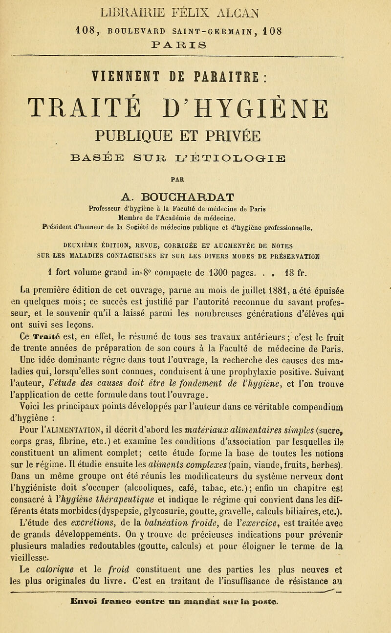 LIBRAIRIE FÉLIX ALGAN 108, BOULEVARD SAINT-GERMAIN, 108 PARIS VIENNENT DE PARAITRE: TRAITÉ D'HYGIÈNE PUBLIQUE ET PRIVÉE BASÉE STTR L'ÉTIOLOGIE PAR A. BOUCHARDAT Professeur d'hygiène à la Faculté de médecine de Paris Membre de l'Académie de médecine. Président d'honneur de la Société de médecine publique et d'hygiène professionnelle. DEUXIÈME ÉDITION, REVUE, CORRIGÉE ET AUGMENTÉE DE NOTES SUR LES MALADIES CONTAGIEUSES ET SUR LES DIVERS MODES DE PRÉSERVATION 1 fort volume grand in-8° compacte de 1300 pages. . . 18 fr. La première édition de cet ouvrage, parue au mois de juillet 1881, a été épuisée en quelques mois; ce succès est justifié par l'autorité reconnue du savant profes- seur, et le souvenir qu'il a laissé parmi les nombreuses générations d'élèves qui ont suivi ses leçons. Ce Traité est, en effet, le résumé de tous ses travaux antérieurs ; c'est le fruit de trente années de préparation de son cours à la Faculté de médecine de Paris. Une idée dominante règne dans tout l'ouvrage, la recherche des causes des ma- ladies qui, lorsqu'elles sont connues, conduisent à une prophylaxie positive. Suivant l'auteur, l'étude des causes doit être le fondement de l'hygiène, et l'on trouve l'application de cette formule dans tout l'ouvrage. Voici les principaux points développés par l'auteur dans ce véritable compendium d'hygiène : Pour I'alimentation, il décrit d'abord les matériaux alimentaires simples (sucre, corps gras, fibrine, etc.) et examine les conditions d'association par lesquelles ils constituent un aliment complet; celte étude forme la base de toutes les notions sur le régime. Il étudie ensuite les aliments complexes (pain, viande, fruits, herbes). Dans un même groupe ont été réunis les modificateurs du système nerveux dont l'hygiéniste doit s'occuper (alcooliques, café, tabac, etc.); enfin un chapitre est consacré à l'hygiène thérapeutique et indique le régime qui convient dans les dif- férents états morbides (dyspepsie, glycosurie, goutte, gravelle, calculs biliaires, etc.). L'étude des excrétions, de la balnéation froide, de l'exercice, est traitée avec de grands développements. On y trouve de précieuses indications pour prévenir plusieurs maladies redoutables (goutte, calculs) et pour éloigner le terme de la vieillesse. Le calorique et le froid constituent une des parties les plus neuves eî les plus originales du livre. C'est en traitant de l'insuffisance de résistance au
