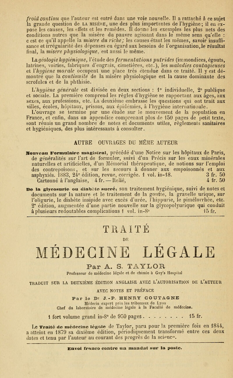 froid continu que l'auteur est entré dans une voie nouvelle. Il a rattaché â ce sujet la grande question de la misère, une des plus importantes de l'hygiène; il en ex- pose les causes, les tffets et les remèdes. Il donne les exemples les plus nets des conditions autres que la misère du pauvre agissant dans le même sens qu'elle : c est ce qu'il appelle la misère du riche; les causes étant les mêmes, savoir insuffi- sance et irrégularité des dépenses eu égard aux besoins de l'organisation,le résultat final, la misère physiologique, est aussi le même. La géologie hygiénique, l'étude des fermentations putrides (immondices, égouts, latrines, voiries, fabriques d'engrais, cimetières, etc.), les maladies contagieuses et l'hygiène morale occupent une place très étendue dans ce traité. 11 y est dé- montré que la continuité de la misère physiologique est la cause dominante des scrofules et de la phthisie. L'hygiène générale est divisée en deux sections : 1° individuelle, 2° publique et sociale. La première comprend les règles d'hygiène se rapportant aux âges, aux sexes, aux professions, etc. La deuxième embrasse les questions qui ont trait aux villes, écoles, hôpitaux, prisons, aux épidémies, à l'hygiène internationale. L'ouvrage se termine par une étude sur le mouvement de la population en France, et enfin, dans un appendice comprenant plus de 150 pages de petit texte, sont réunis un grand nombre de notes et documents utiles, règlements sanitaires et hygiéniques, des plus intéressants à consulter. AUTRE OUVRAGES DU MÊME AUTEUR SoaveaG Formulaire magistral, précédé d'une Notice sur les hôpitaux de Paris, de généralités sur l'art de formuler, suivi d'un Précis sur les eaux minérales naturelles et artificielles, d'un Mémorial thérapeutique, de notions sur l'emploi des contrepoisons, et sur les secours à donner aux empoisonnés et aux asphyxiés. 1883, 24e édition, revue, corrigée. 1 vol. in-18. 3 fr. 50 Cartonné à l'anglaise, 4fr.— Relié, 4 fr. 50 De la glycosurie ou diabète sucré; son traitement hygiénique, suivi de notes et documents sur la nature et le traitement de la goutte, la gravelle urique, sur l'oligurie, le diabète insipide avec excès d'urée, l'hippurie, le pimélorrhée, etc. 2e édition, augmentée d'une partie nouvelle sur la glycopolyurique qui conduit à plusieurs redoutables complications ! vol. in-8° 15 fr. TRAITÉ DE Par A. S. TAYLOU Professeur de médecine légale et de chimie à Gny's Hospital TRADUIT SUR LA DEUXIÈME ÉDITION ANGLAISE AVEC L'AUTORISATION DE L'AUTEUR AVEC NOTES ET PRÉFACE Par le Dr J.-P. HENRY COUTAGNE Médecin expert près les tribunaux de Lyon Chef du laboratoire de médecine légale à la Faculté de médecine. 1 fort volume grand in-8° de 950 pages 15 fr. Le Traité «le médecine légale de Taylor, paru pour la première fois en 1844, a atteint en 1879 sa dixième édition, périodiquement transformé entre ces deux dates et tenu par l'auteur au courant des progrès de la science