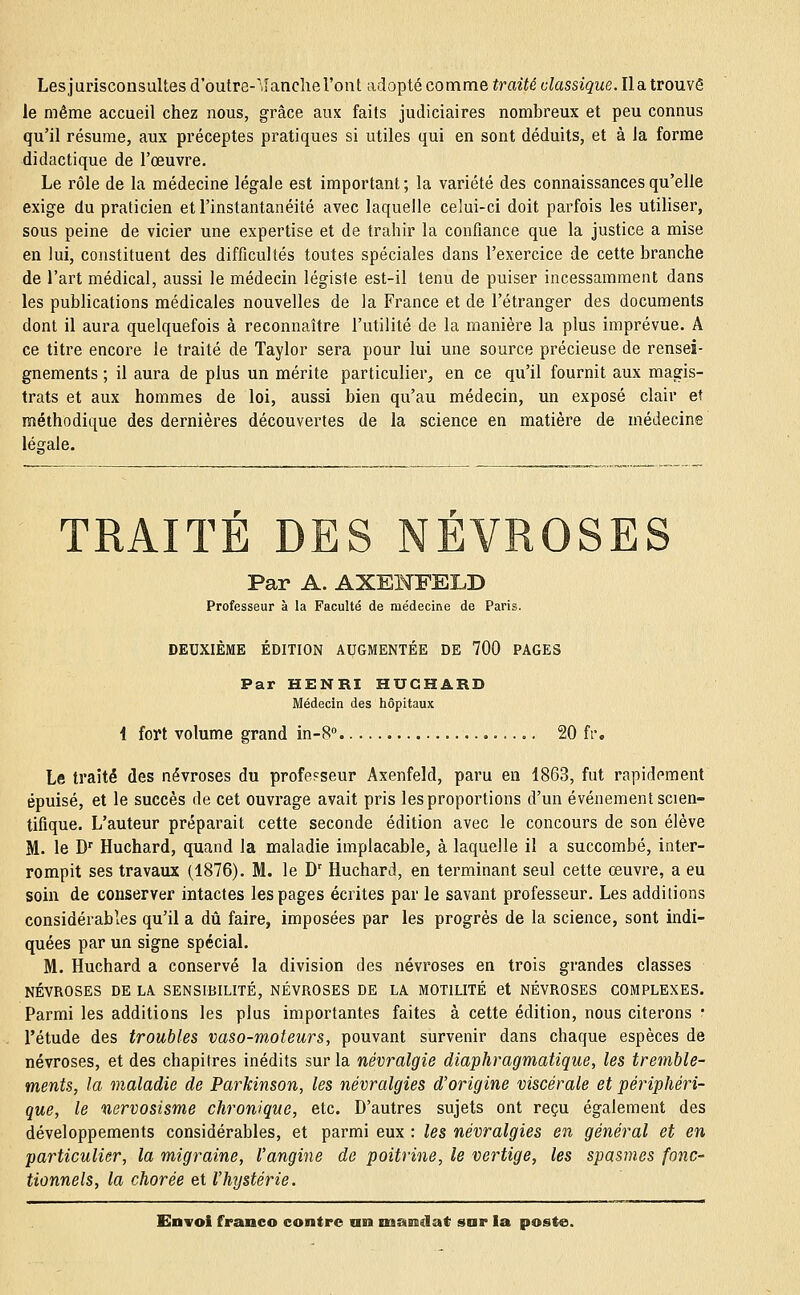 Les jurisconsultes d'outre-'.îanche l'ont adopté comme traité classique. Il a trouvé le même accueil chez nous, grâce aux faits judiciaires nombreux et peu connus qu'il résume, aux préceptes pratiques si utiles qui en sont déduits, et à la forme didactique de l'œuvre. Le rôle de la médecine légale est important; la variété des connaissances qu'elle exige du praticien et l'instantanéité avec laquelle celui-ci doit parfois les utiliser, sous peine de vicier une expertise et de trahir la confiance que la justice a mise en lui, constituent des difficultés toutes spéciales dans l'exercice de cette branche de l'art médical, aussi le médecin légiste est-il tenu de puiser incessamment dans les publications médicales nouvelles de la France et de l'étranger des documents dont il aura quelquefois à reconnaître l'utilité de la manière la plus imprévue. A ce titre encore le traité de Taylor sera pour lui une source précieuse de rensei- gnements ; il aura de plus un mérite particulier, en ce qu'il fournit aux magis- trats et aux hommes de loi, aussi bien qu'au médecin, un exposé clair et méthodique des dernières découvertes de la science en matière de médecine léarale. TRAITÉ DES NÉVROSES Par A. AXENFELD Professeur à la Faculté de médecine de Paris. DEUXIÈME ÉDITION AUGMENTÉE DE 700 PAGES Par HENRI HUCHARD Médecin des hôpitaux i fort volume grand in-8° 20 fr. Le traité des névroses du professeur Axenfeld, paru en 1863, fut rapidement épuisé, et le succès de cet ouvrage avait pris les proportions d'un événement scien- tifique. L'auteur préparait cette seconde édition avec le concours de son élève M. le Dr Huchard, quand la maladie implacable, à laquelle il a succombé, inter- rompit ses travaux (1876). M. le Dr Huchard, en terminant seul cette oeuvre, a eu soin de conserver intactes les pages écrites par le savant professeur. Les additions considérables qu'il a dû faire, imposées par les progrès de la science, sont indi- quées par un signe spécial. M. Huchard a conservé la division des névroses en trois grandes classes NÉVROSES DE LA SENSIBILITÉ, NÉVROSES DE LA MOT1LITÉ et NÉVROSES COMPLEXES. Parmi les additions les plus importantes faites à cette édition, nous citerons : l'étude des troubles vaso-moteurs, pouvant survenir dans chaque espèces de névroses, et des chapitres inédits sur la névralgie diaphragmatique, les tremble- ments, la maladie de Parkinson, les névralgies d'origine viscérale et périphéri- que, le nervosisme chronique, etc. D'autres sujets ont reçu également des développements considérables, et parmi eux : les névralgies en général et en particulier, la migraine, l'angine de poitrine, le vertige, les spasmes fonc- tionnels, la chorée et l'hystérie.