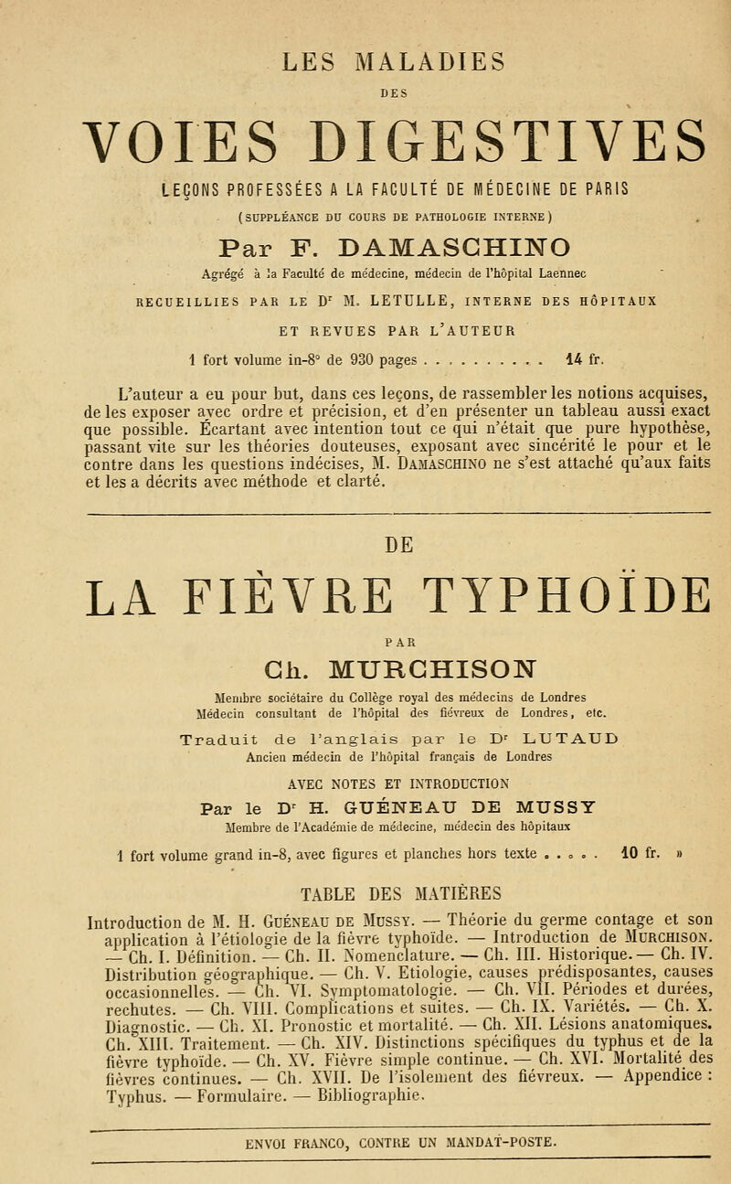 LES MALADIES DES VOIES DIGESTIVES LEÇONS PROFESSÉES A LA FACULTÉ DE MÉDECINE DE PARIS (SUPPLÉANCE DU COURS DE PATHOLOGIE INTERNE) Par F. DAMASGHINO Agrégé à la Faculté de médecine, médecin de l'hôpital Laennec RECUEILLIES PAR LE Dr M. LETULLE, INTERNE DES HÔPITAUX ET REVUES PAR L'AUTEUR 1 fort volume in-8° de 930 pages 14 fr. L'auteur a eu pour but, dans ces leçons, de rassembler les notions acquises, de les exposer avec ordre et précision, et d'en présenter un tableau aussi exact que possible. Écartant avec intention tout ce qui n'était que pure hypothèse, passant vite sur les théories douteuses, exposant avec sincérité le pour et le contre dans les questions indécises, M. Damaschino ne s'est attaché qu'aux faits et les a décrits avec méthode et clarté. DE LA FIÈVRE TYPHOÏDE PAR Gh. MURGHISON Membre sociétaire du Collège royal des médecins de Londres Médecin consultant de l'hôpital des fiévreux de Londres, etc. Traduit de l'anglais par le Dr LUTAUD Ancien médecin de l'hôpital français de Londres AVEC NOTES ET INTRODUCTION Par le Dr H. GUÉNEAU DE MUSSY Membre de l'Académie de médecine, médecin des hôpitaux 1 fort volume grand in-8, avec figures et planches hors texte „ . = = . 10 fr. » TABLE DES MATIÈRES Introduction de M. H. Guéneau de Mussy. — Théorie du germe contage et son application à l'étiologie de la fièvre typhoïde. — Introduction de Murchison. — Ch. I. Définition. — Ch. II. Nomenclature. — Ch. III. Historique.— Ch. IV. Distribution géographique. — Ch. V. Etiologie, causes prédisposantes, causes occasionnelles. — Ch. VI. Symptomatologie. — Ch. VU. Périodes et durées, rechutes. — Ch. VIII. Complications et suites. — Ch. IX. Variétés. — Ch. X. Diagnostic. — Ch. XI. Pronostic et mortalité. — Ch. XII. Lésions anatomiques. Ch. XIII. Traitement. — Ch. XIV. Distinctions spécifiques du typhus et de la fièvre typhoïde. — Ch. XV. Fièvre simple continue. — Ch. XVI. Mortalité des fièvres continues. — Ch. XVII. De l'isolement des fiévreux. — Appendice : Typhus. — Formulaire. — Bibliographie.