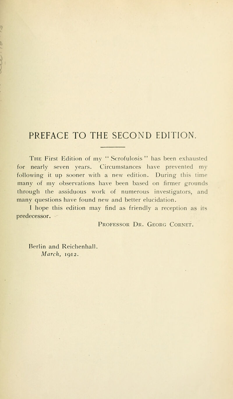 PREFACE TO THE SECOND EDITION, The First lulilion of mv  vScrofulosis  has been exhausted for nearly seven years. Circumstances have prevented my following it up sooner with a new edition. During this time many of my observations have been based on firmer grounds through the assiduous work of numerous investigators, and many questions have found new and better elucidation. I hope this edition may find as friendly a reception as its predecessor. Professor Dr. Georg Cornet. Berlin and Reichenhall. March, 1912.