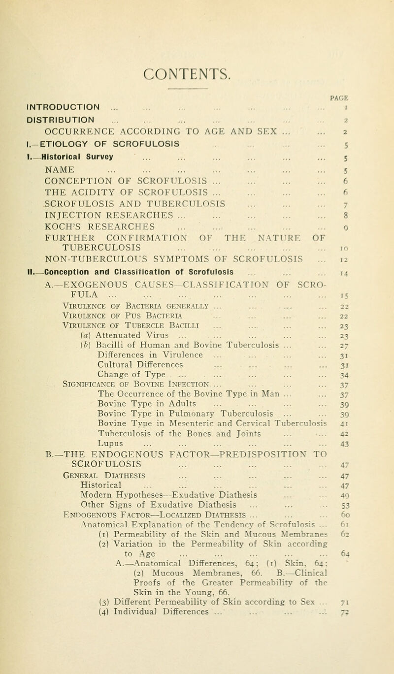 CONTENTS. PAGE INTRODUCTION ... .. ... .. . i DISTRIBUTION ... . . ... ... . 2 OCCURRENCE ACCORDING TO AGE AND SEX ... ... 2 l.-ETIOLOGY OF SCROFULOSIS .. ... 5 I.-Historical Survey ... ... ... ... ... 5 NAME ... ... ... ... ... ... ... 5 CONCEPTION OF SCROFULO.SIS 6 THE ACIDITY OF SCROFUT,O.SIS ... ... ... ... 6 .SCROFULOSIS AND TUBERCULOSIS ... ... ... 7 INJECTION RESEARCHES 8 KOCH'S RESEARCHES ... ... ... ... ... q FURTHER CONFIRMATION OF THE NATURE OF TUBERCULOSIS ... ... ... ... ... 10 NON-TUBERCULOUS SYMPTOMS OF SCROFULOSIS ... 12 II Conception and Classification of Scrofulosis ... ... ... 14 A.—EXOGENOUS CAUSES—CLASSIFICATION OF SCRO- FULA 15 Virulence of Bacteria generally ... ... ... ... 22 Virulence of Pus Bacteria ... ... ... ... 22 Virulence of Tubercle Bacilli ... ... ... ... 23 (a) Attenuated Virus ... ... ... ... ... 23 {t>) Bacilli of Human and Bovine Tuberculosis ... ... 27 Differences in Virulence ... ... ... ... 31 Cultural Differences ... ... ... ... 31 Change of Type ... ... ... ... ... 34 Significance of Bovine Infection ... ... ... ... 37 The Occurrence of the Bovine Type in Man ... ... ^y Bovine Type in Adults ... ... ... ... 39 Bovine Type in Pulmonary Tuberculosis ... ... 3Q Bovine Type in Mesenteric and Cervical Tuberculosis 41 Tuberculosis of the Bones and Joints ... ... 42 Lupus ... ... ... ... ... ... 43 B.—THE ENDOGENOUS FACTOR—PREDISPOSITION TO SCROFULOSIS 47 General Diathesis ... ... ... ... ... 47 Historical ... ... ... ... ... ... 47 Modern Hypotheses—Exudative Diathesis ... ... 49 Other Signs of Exudative Diathesis ... ... ... 53 EN130GEN0US FACTOR—LOCALIZED DIATHESIS ... ... ... 60 .Anatomical Explanation of the Tendency of Scrofulosis ... 61 (i) Permeability of the Skin and Mucous Membranes 62 (2) Variation in the Permeability of Skin according to Age ... ... ... ... ... 64 A.—Anatomical Differences, 64; (i) Skin. 64: (2) Mucous Membranes, 66. B.—Clinical Proofs of the Greater Permeability of the Skin in the Young. 66. (3) Different Permeability of Skin according to Sex ... 71 (4) Individual Differences ... ... ... ..'. 73