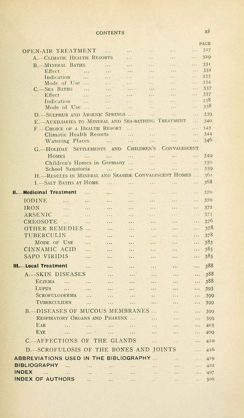 CONTENTS Xf PAGE OPEN-AIR TREATMENT ... ... ■• ••• •■• 327 A.--Climatic JIkaltii Rksokts ... .•■ ••• •.•329 B.—MiNKRAi, Baths ... ... .•■ • •■ ■•• 33« EfTect ... ... ••• •■• ••• ••• 23i Indication ... ... ••• ••■ ••• •■• 333 Mode of Use ... ... .•• ••■ ••■ ••• 334 C—Sea Baths ... ... ' ... ••• ■•■ ••• 337 Effect 337 Indication ... ... ■•• ••• •■• • •■ 338 Mode of Use ... ... ••. ••• ••• ••• 338 D.—Sulphur AND Arsenic Springs ... ... ... ... 339 E.—Auxiliaries to Mineral and Sea-bathing Treatment ... 340 F.- Choice of a Health Resort ... ... ... ... 343 Climatic Health Resorts ... ... ■•■ ••• 344 Watering Places ... ... ... ••• ••• 34^ G.—Holiday Settlements and Children's Convalescent Homes ... ... .•• ••• ■•• ••• 349 Children's Homes in Germany ... ... ... ... 350 School Sanatoria ... ... ... ... •■• 359 H.—Results in Mineral and Seaside Convalescent Homes ... 361 I.—Salt Baths at Home ... ... ... ... ••■ 368 II Medicinal Treatment ... ... ... ... ... ... 370 IODINE ... ... ... ... ..■ ••• ••• 370 IRON ... ... ... ... ■•■ ••• ••• 372 ARSENIC 375 CREOSOTE ... ... ... ... ••• 376 OTHER REMEDIES ... ... ... ... .-. .•• 378 TUBERCULIN 378 Mode of Use ... ... ... ... ... ... 383 CINNAMIC ACID 385 SAPO VIRIDIS 385 III.—Local Treatment ... ... ... ... ... ... 388 A.—SKIN DISEASES ... 388 Eczema ... ... ... ... ... ... ... 388 Lupus ... ... ... ... ... ... ... 393 Scrofuloderma ... ... ... .. ... ... 399 Tuberculides ... ... ... ... ... ... 399 B.—DISEASES OF MUCOUS MEMBRANES ... ... ... 399 Respiratory Organs and Pharynx ... ... ... ... 399 Ear ... ... ... ... ... ... ... 403 Eye ... ... ... ... ... ... ... 409 C—AFFECTIONS OF THE GLANDS ... ... ... 410 D.—SCROFULOSIS OF THE BONES AND JOINTS ... 416 ABBREVIATIONS USED IN THE BIBLIOGRAPHY ... ... ... 419 BIBLIOGRAPHY ... .. ... ... ... ... ... 422 INDEX ... ... ... .. ... ... ... 497 INDEX OF AUTHORS ... ... ... ... ... 506
