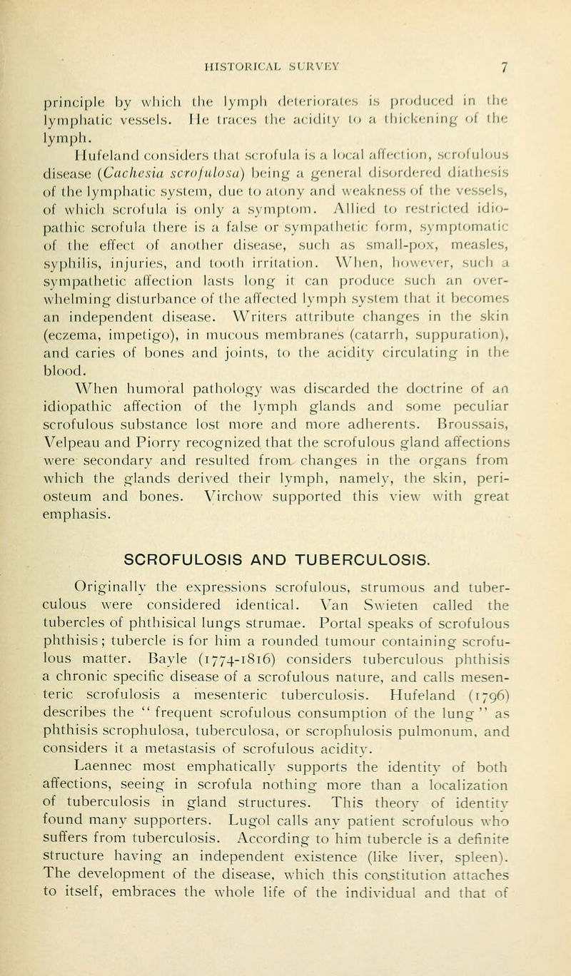 principle; hy wliicli iIk' lymph (N'icrioraU-s is produccfj in thf- lymplialic vessels, lie Iivkcs iIk- .-uidiiy lo ;i i hu l.cnin^^ ot liie lymph. Iluleland considers dial s( rofnia is a local alTcction, sirofulous disease (Caclicsia scroftdosa) being a general di.sordered diathesis of the lymphatic system, due to atony and weakness of the vessels, of which scrofula is only a symptom. Allied to reslricled idio- padiic scrofula there is a false or sympathetic form, symptomatic of the effect of another disease, such as small-pox, measles, syphilis, injuries, and tooili irriiaiioii. When, however, such a sympathetic affection lasts long il can produce such an over- whelming disturbance of the affected lymph system that it becomes an independent disease. Writers attribute changes in the skin (eczema, impetigo), in mucous membranes (catarrh, suppuration), and caries of bones and joints, to the acidity circulating in the blood. When humoral pathology was discarded the doctrine of an idiopathic afTection of the lymph glands and some peculiar scrofulous substance lost more and more adherents. Broussais, Velpeau and Piorry recognized that the scrofulous gland affections were secondary and resulted from changes in the organs from which the glands derived their lymph, namely, the skin, peri- osteum and bones. Virchow supported this view with great emphasis. SCROFULOSIS AND TUBERCULOSIS. Originally the expressions scrofulous, strumous and tuber- culous were considered identical. Van Swieten called the tubercles of phthisical lungs strumae. Portal speaks of scrofulous phthisis; tubercle is for him a rounded tumour containing scrofu- lous matter. Bayle (i774-1816) considers tuberculous phthisis a chronic specific disease of a scrofulous nature, and calls mesen- teric scrofulosis a mesenteric tuberculosis. Hufeland (1796) describes the  frequent scrofulous consumption of the lung as phthisis scrophulosa, tuberculosa, or scrophulosis pulmonum, and considers it a metastasis of scrofulous acidity. Laennec most emphatically supports the identity of both affections, seeing in scrofula nothing more than a localization of tuberculosis in gland structures. This theor}^ of identity found many supporters. Lugol calls any patient scrofulous who suffers from tuberculosis. According to him tubercle is a definite structure having an independent existence (like liver, spleenV The development of the disease, which this constitution attaches to itself, embraces the whole life of the individual and that of